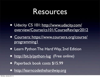 Resources
               • Udacity CS 101: http://www.udacity.com/
                         overview/Course/cs101/CourseRev/apr2012
               • Coursera: https://www.coursera.org/course/
                         programming1
               • Learn Python The Hard Way, 2nd Edition
               • http://bit.ly/python-lug (Free online)
               • Paperback book costs $15.99
               • http://learncodethehardway.org
Monday, January 28, 13
 