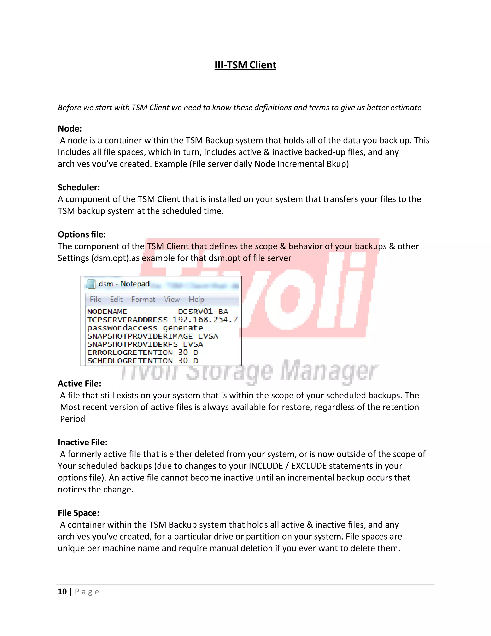 III‐TSM Client
Before we start with TSM Client we need to know these definitions and terms to give us better estimate
Node:
A node is a container within the TSM Backup system that holds all of the data you back up. This
Includes all file spaces, which in turn, includes active & inactive backed‐up files, and any
archives you’ve created. Example (File server daily Node Incremental Bkup)
Scheduler:
A component of the TSM Client that is installed on your system that transfers your files to the
TSM backup system at the scheduled time.
Options file:
The component of the TSM Client that defines the scope & behavior of your backups & other
Settings (dsm.opt).as example for that dsm.opt of file server
Active File:
A file that still exists on your system that is within the scope of your scheduled backups. The
Most recent version of active files is always available for restore, regardless of the retention
Period
Inactive File:
A formerly active file that is either deleted from your system, or is now outside of the scope of
Your scheduled backups (due to changes to your INCLUDE / EXCLUDE statements in your
options file). An active file cannot become inactive until an incremental backup occurs that
notices the change.
File Space:
A container within the TSM Backup system that holds all active & inactive files, and any
archives you've created, for a particular drive or partition on your system. File spaces are
unique per machine name and require manual deletion if you ever want to delete them.
10 | P a g e
 