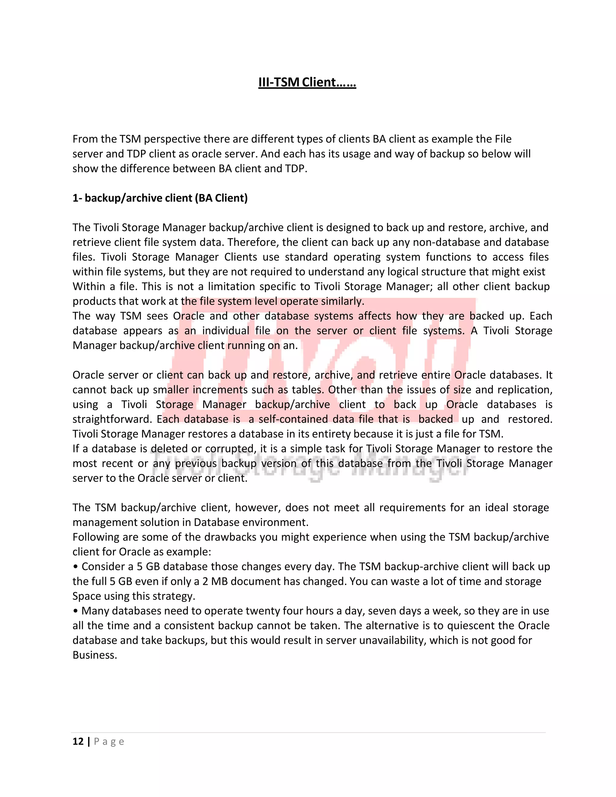 III‐TSM Client……
From the TSM perspective there are different types of clients BA client as example the File
server and TDP client as oracle server. And each has its usage and way of backup so below will
show the difference between BA client and TDP.
1‐ backup/archive client (BA Client)
The Tivoli Storage Manager backup/archive client is designed to back up and restore, archive, and
retrieve client file system data. Therefore, the client can back up any non‐database and database
files. Tivoli Storage Manager Clients use standard operating system functions to access files
within file systems, but they are not required to understand any logical structure that might exist
Within a file. This is not a limitation specific to Tivoli Storage Manager; all other client backup
products that work at the file system level operate similarly.
The way TSM sees Oracle and other database systems affects how they are backed up. Each
database appears as an individual file on the server or client file systems. A Tivoli Storage
Manager backup/archive client running on an.
Oracle server or client can back up and restore, archive, and retrieve entire Oracle databases. It
cannot back up smaller increments such as tables. Other than the issues of size and replication,
using a Tivoli Storage Manager backup/archive client to back up Oracle databases is
straightforward. Each database is a self‐contained data file that is backed up and restored.
Tivoli Storage Manager restores a database in its entirety because it is just a file for TSM.
If a database is deleted or corrupted, it is a simple task for Tivoli Storage Manager to restore the
most recent or any previous backup version of this database from the Tivoli Storage Manager
server to the Oracle server or client.
The TSM backup/archive client, however, does not meet all requirements for an ideal storage
management solution in Database environment.
Following are some of the drawbacks you might experience when using the TSM backup/archive
client for Oracle as example:
• Consider a 5 GB database those changes every day. The TSM backup‐archive client will back up
the full 5 GB even if only a 2 MB document has changed. You can waste a lot of time and storage
Space using this strategy.
• Many databases need to operate twenty four hours a day, seven days a week, so they are in use
all the time and a consistent backup cannot be taken. The alternative is to quiescent the Oracle
database and take backups, but this would result in server unavailability, which is not good for
Business.
12 | P a g e
 