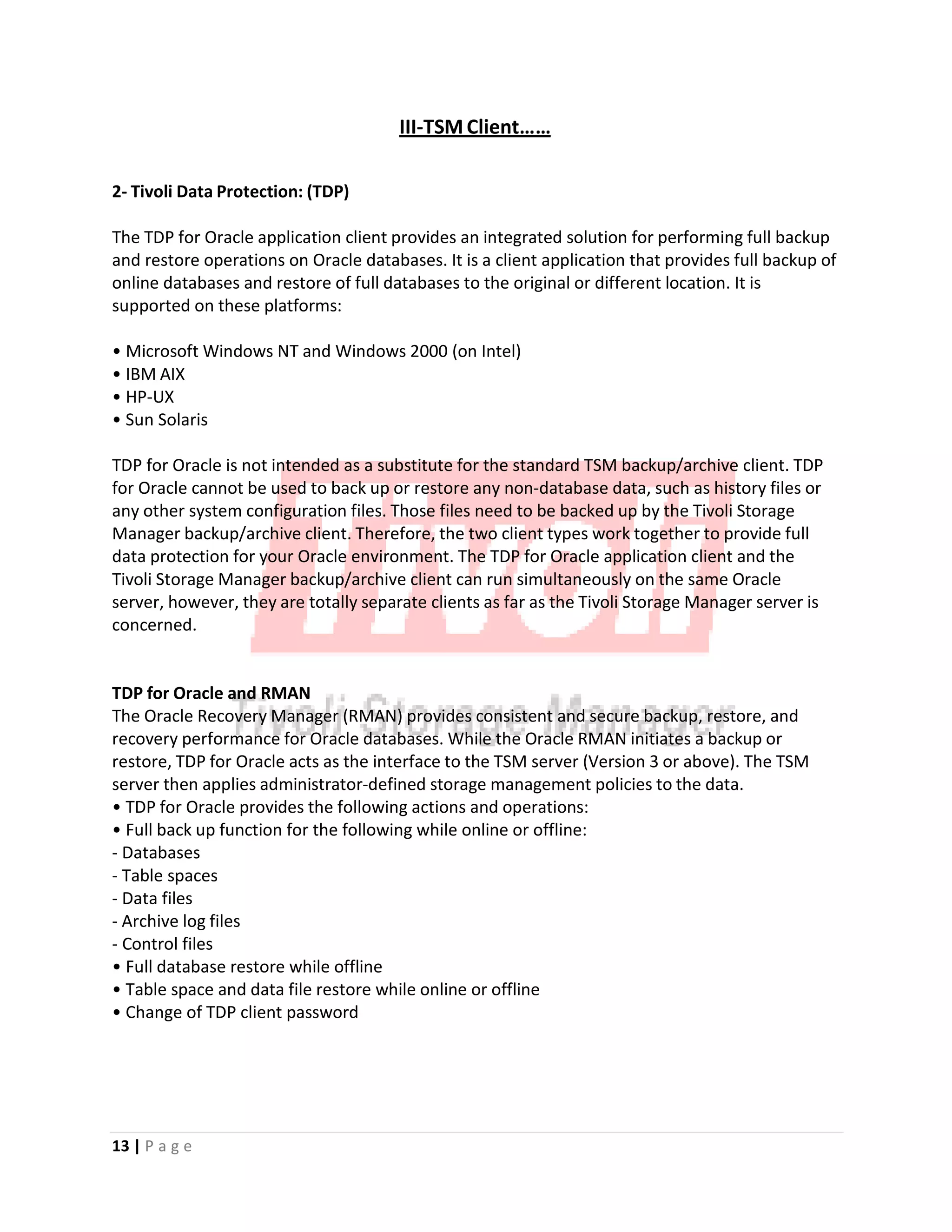 III‐TSM Client……
2‐ Tivoli Data Protection: (TDP)
The TDP for Oracle application client provides an integrated solution for performing full backup
and restore operations on Oracle databases. It is a client application that provides full backup of
online databases and restore of full databases to the original or different location. It is
supported on these platforms:
• Microsoft Windows NT and Windows 2000 (on Intel)
• IBM AIX
• HP‐UX
• Sun Solaris
TDP for Oracle is not intended as a substitute for the standard TSM backup/archive client. TDP
for Oracle cannot be used to back up or restore any non‐database data, such as history files or
any other system configuration files. Those files need to be backed up by the Tivoli Storage
Manager backup/archive client. Therefore, the two client types work together to provide full
data protection for your Oracle environment. The TDP for Oracle application client and the
Tivoli Storage Manager backup/archive client can run simultaneously on the same Oracle
server, however, they are totally separate clients as far as the Tivoli Storage Manager server is
concerned.
TDP for Oracle and RMAN
The Oracle Recovery Manager (RMAN) provides consistent and secure backup, restore, and
recovery performance for Oracle databases. While the Oracle RMAN initiates a backup or
restore, TDP for Oracle acts as the interface to the TSM server (Version 3 or above). The TSM
server then applies administrator‐defined storage management policies to the data.
• TDP for Oracle provides the following actions and operations:
• Full back up function for the following while online or offline:
‐ Databases
‐ Table spaces
‐ Data files
‐ Archive log files
‐ Control files
• Full database restore while offline
• Table space and data file restore while online or offline
• Change of TDP client password
13 | P a g e
 