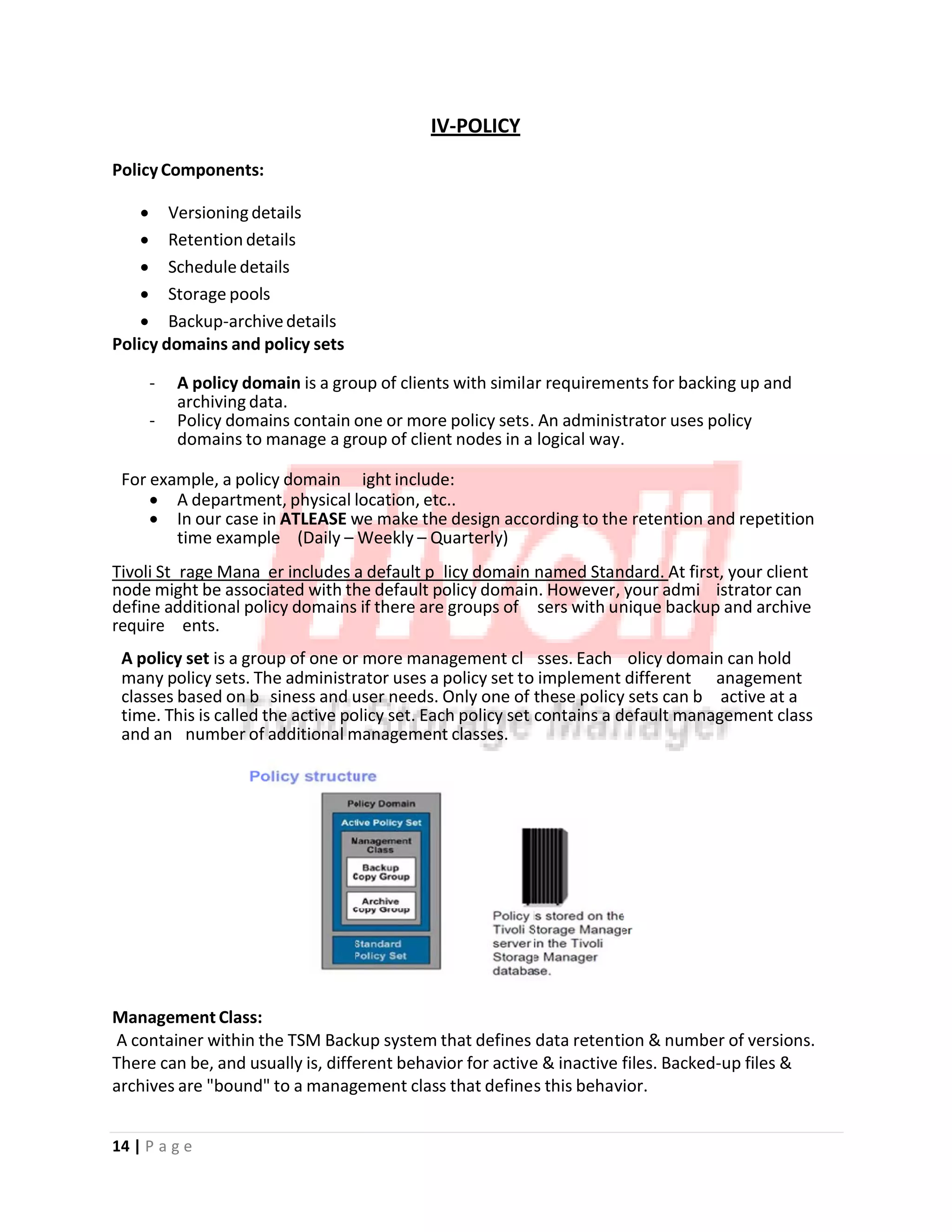 o
m
y
u
m
o
u
a
o
p
n
m
e
IV‐POLICY
PolicyComponents:
• Versioningdetails
• Retention details
• Schedule details
• Storage pools
• Backup‐archivedetails
Policy domains and policy sets
‐ A policy domain is a group of clients with similar requirements for backing up and
archiving data.
‐ Policy domains contain one or more policy sets. An administrator uses policy
domains to manage a group of client nodes in a logical way.
For example, a policy domain ight include:
• A department, physical location, etc..
• In our case in ATLEASE we make the design according to the retention and repetition
time example (Daily – Weekly – Quarterly)
Tivoli St rage Mana er includes a default p licy domain named Standard. At first, your client
node might be associated with the default policy domain. However, your admi istrator can
define additional policy domains if there are groups of sers with unique backup and archive
require ents.
A policy set is a group of one or more management cl sses. Each olicy domain can hold
many policy sets. The administrator uses a policy set to implement different anagement
classes based on b siness and user needs. Only one of these policy sets can b active at a
time. This is called the active policy set. Each policy set contains a default management class
and an number of additional management classes.
Management Class:
A container within the TSM Backup system that defines data retention & number of versions.
There can be, and usually is, different behavior for active & inactive files. Backed‐up files &
archives are "bound" to a management class that defines this behavior.
14 | P a g e
 