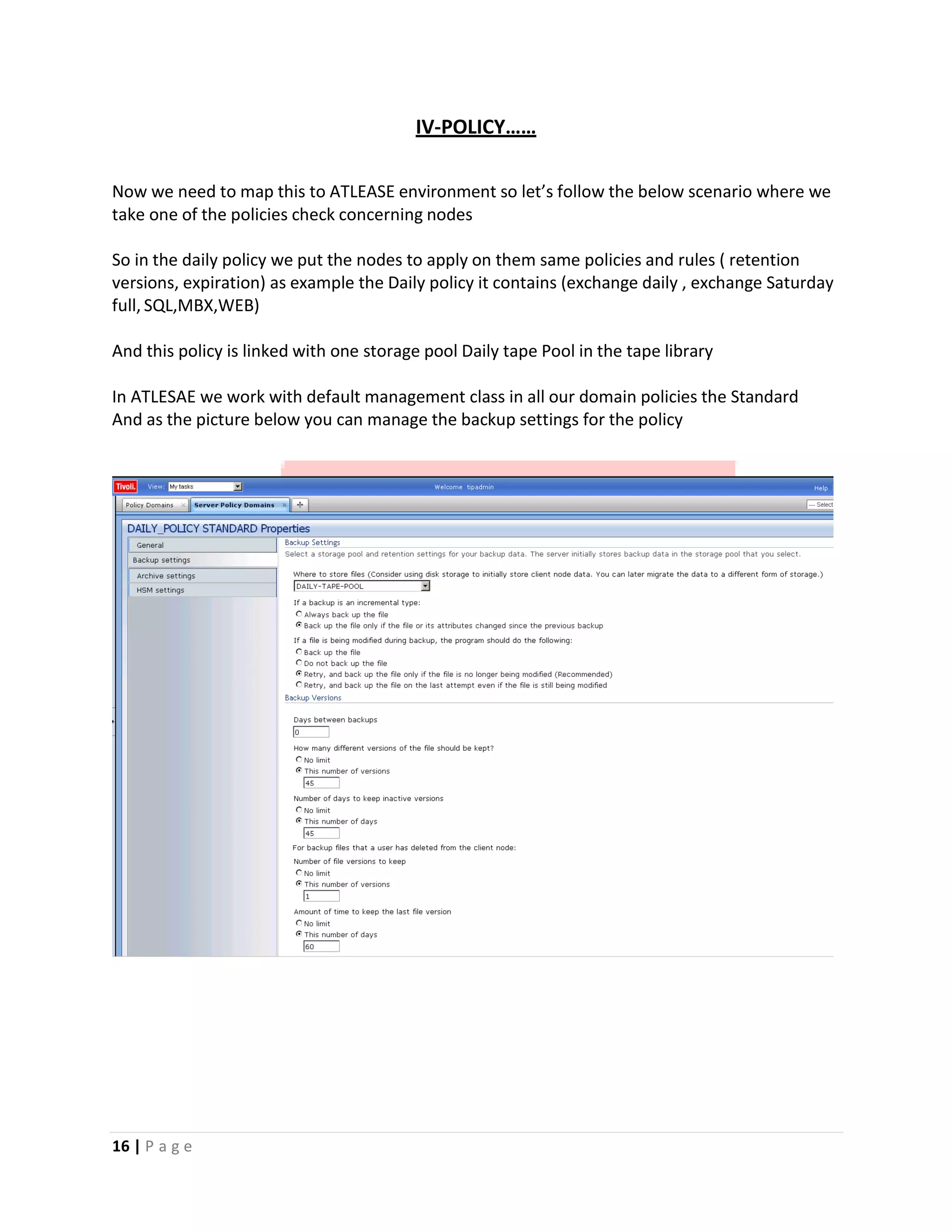 IV‐POLICY……
Now we need to map this to ATLEASE environment so let’s follow the below scenario where we
take one of the policies check concerning nodes
So in the daily policy we put the nodes to apply on them same policies and rules ( retention
versions, expiration) as example the Daily policy it contains (exchange daily , exchange Saturday
full, SQL,MBX,WEB)
And this policy is linked with one storage pool Daily tape Pool in the tape library
In ATLESAE we work with default management class in all our domain policies the Standard
And as the picture below you can manage the backup settings for the policy
16 | P a g e
 
