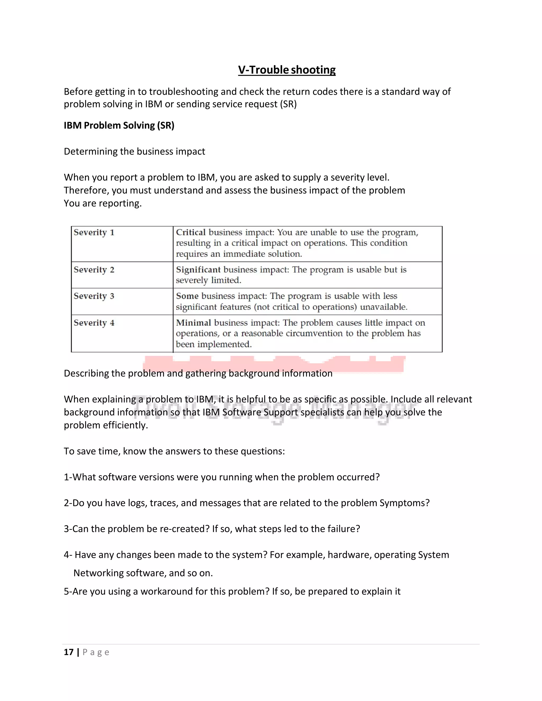 V‐Troubleshooting
Before getting in to troubleshooting and check the return codes there is a standard way of
problem solving in IBM or sending service request (SR)
IBM Problem Solving (SR)
Determining the business impact
When you report a problem to IBM, you are asked to supply a severity level.
Therefore, you must understand and assess the business impact of the problem
You are reporting.
Describing the problem and gathering background information
When explaining a problem to IBM, it is helpful to be as specific as possible. Include all relevant
background information so that IBM Software Support specialists can help you solve the
problem efficiently.
To save time, know the answers to these questions:
1‐What software versions were you running when the problem occurred?
2‐Do you have logs, traces, and messages that are related to the problem Symptoms?
3‐Can the problem be re‐created? If so, what steps led to the failure?
4‐ Have any changes been made to the system? For example, hardware, operating System
Networking software, and so on.
5‐Are you using a workaround for this problem? If so, be prepared to explain it
17 | P a g e
 