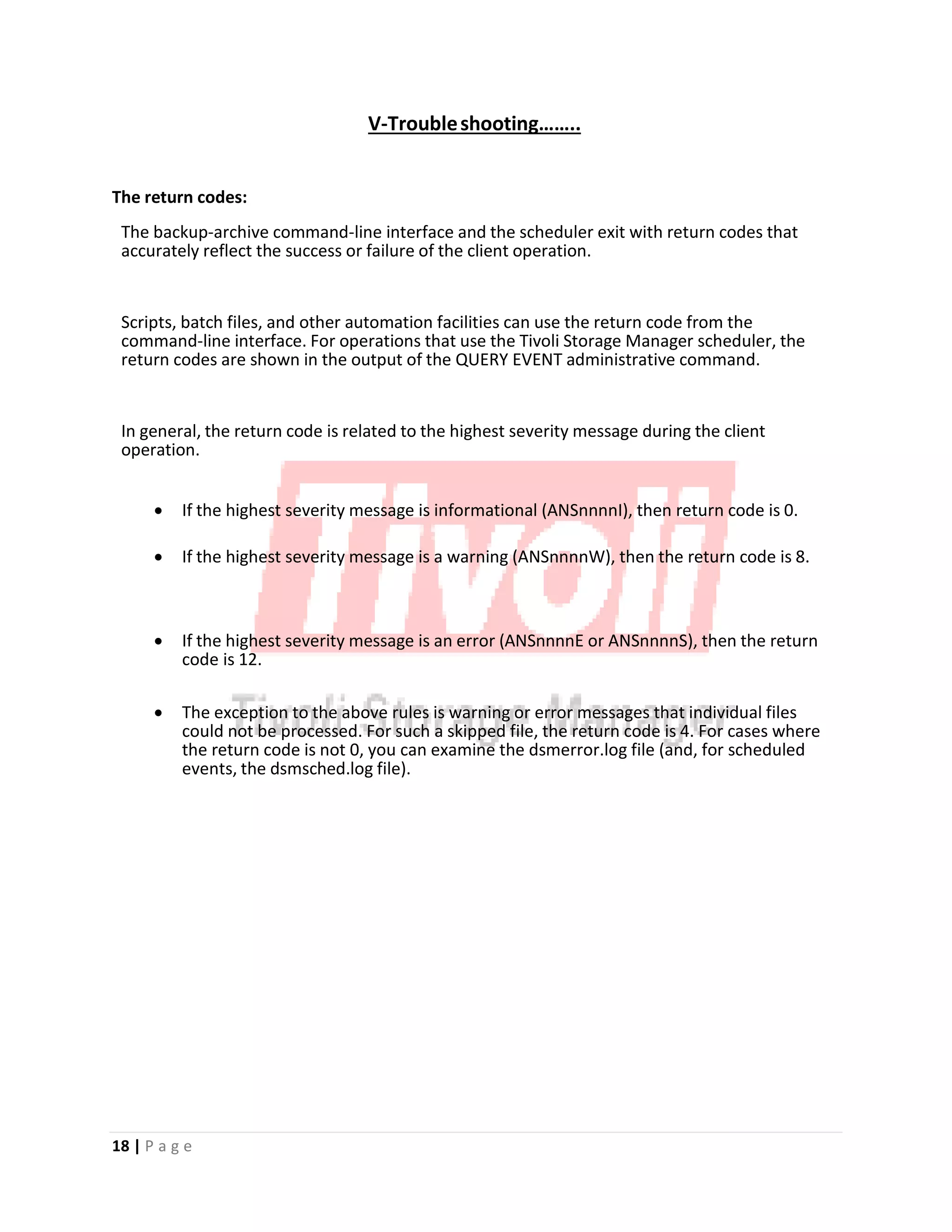 V‐Troubleshooting……..
The return codes:
The backup‐archive command‐line interface and the scheduler exit with return codes that
accurately reflect the success or failure of the client operation.
Scripts, batch files, and other automation facilities can use the return code from the
command‐line interface. For operations that use the Tivoli Storage Manager scheduler, the
return codes are shown in the output of the QUERY EVENT administrative command.
In general, the return code is related to the highest severity message during the client
operation.
• If the highest severity message is informational (ANSnnnnI), then return code is 0.
• If the highest severity message is a warning (ANSnnnnW), then the return code is 8.
• If the highest severity message is an error (ANSnnnnE or ANSnnnnS), then the return
code is 12.
• The exception to the above rules is warning or error messages that individual files
could not be processed. For such a skipped file, the return code is 4. For cases where
the return code is not 0, you can examine the dsmerror.log file (and, for scheduled
events, the dsmsched.log file).
18 | P a g e
 