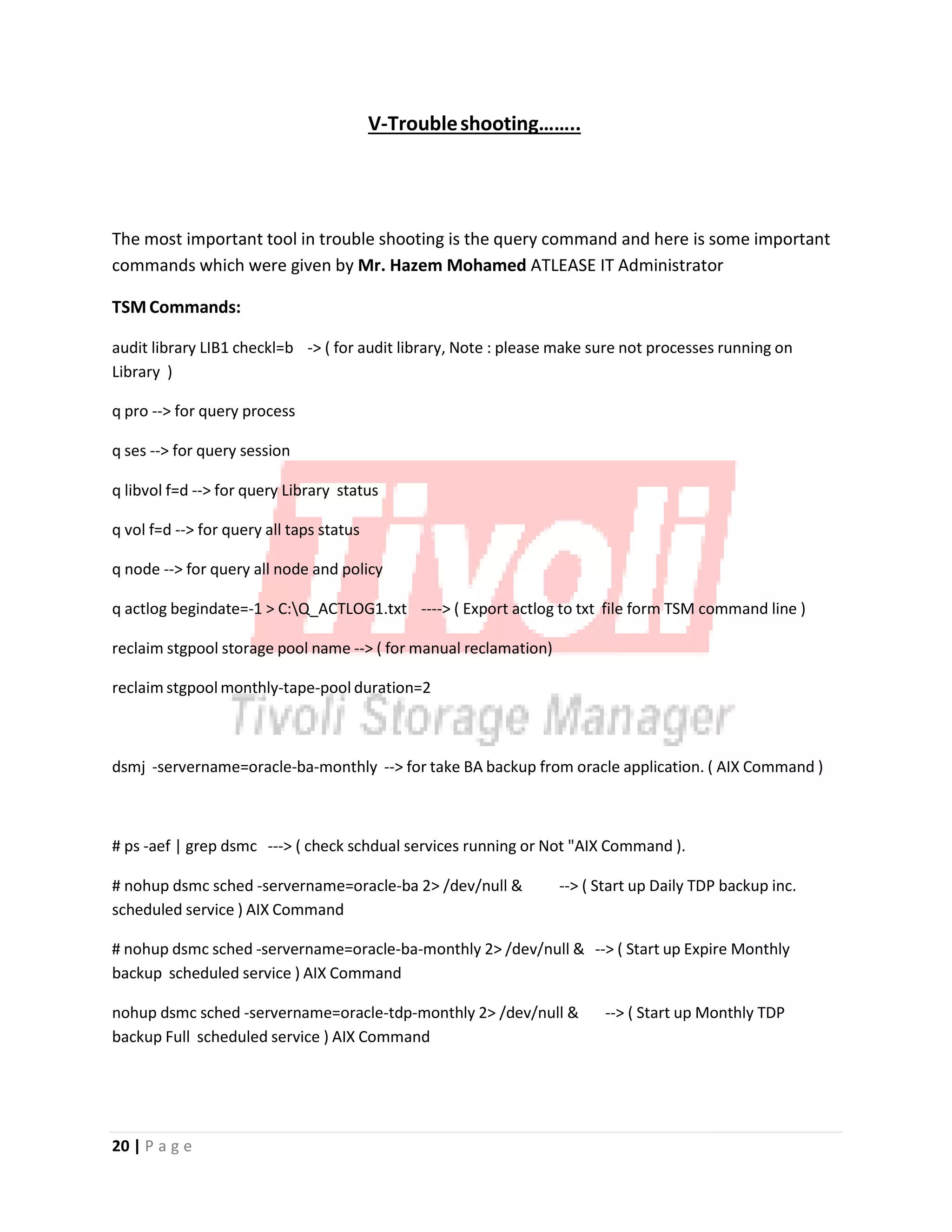 V‐Troubleshooting……..
The most important tool in trouble shooting is the query command and here is some important
commands which were given by Mr. Hazem Mohamed ATLEASE IT Administrator
TSM Commands:
audit library LIB1 checkl=b ‐> ( for audit library, Note : please make sure not processes running on
Library )
q pro ‐‐> for query process
q ses ‐‐> for query session
q libvol f=d ‐‐> for query Library status
q vol f=d ‐‐> for query all taps status
q node ‐‐> for query all node and policy
q actlog begindate=‐1 > C:Q_ACTLOG1.txt ‐‐‐‐> ( Export actlog to txt file form TSM command line )
reclaim stgpool storage pool name ‐‐> ( for manual reclamation)
reclaim stgpool monthly‐tape‐pool duration=2
dsmj ‐servername=oracle‐ba‐monthly ‐‐> for take BA backup from oracle application. ( AIX Command )
# ps ‐aef | grep dsmc ‐‐‐> ( check schdual services running or Not "AIX Command ).
# nohup dsmc sched ‐servername=oracle‐ba 2> /dev/null & ‐‐> ( Start up Daily TDP backup inc.
scheduled service ) AIX Command
# nohup dsmc sched ‐servername=oracle‐ba‐monthly 2> /dev/null & ‐‐> ( Start up Expire Monthly
backup scheduled service ) AIX Command
nohup dsmc sched ‐servername=oracle‐tdp‐monthly 2> /dev/null & ‐‐> ( Start up Monthly TDP
backup Full scheduled service ) AIX Command
20 | P a g e
 