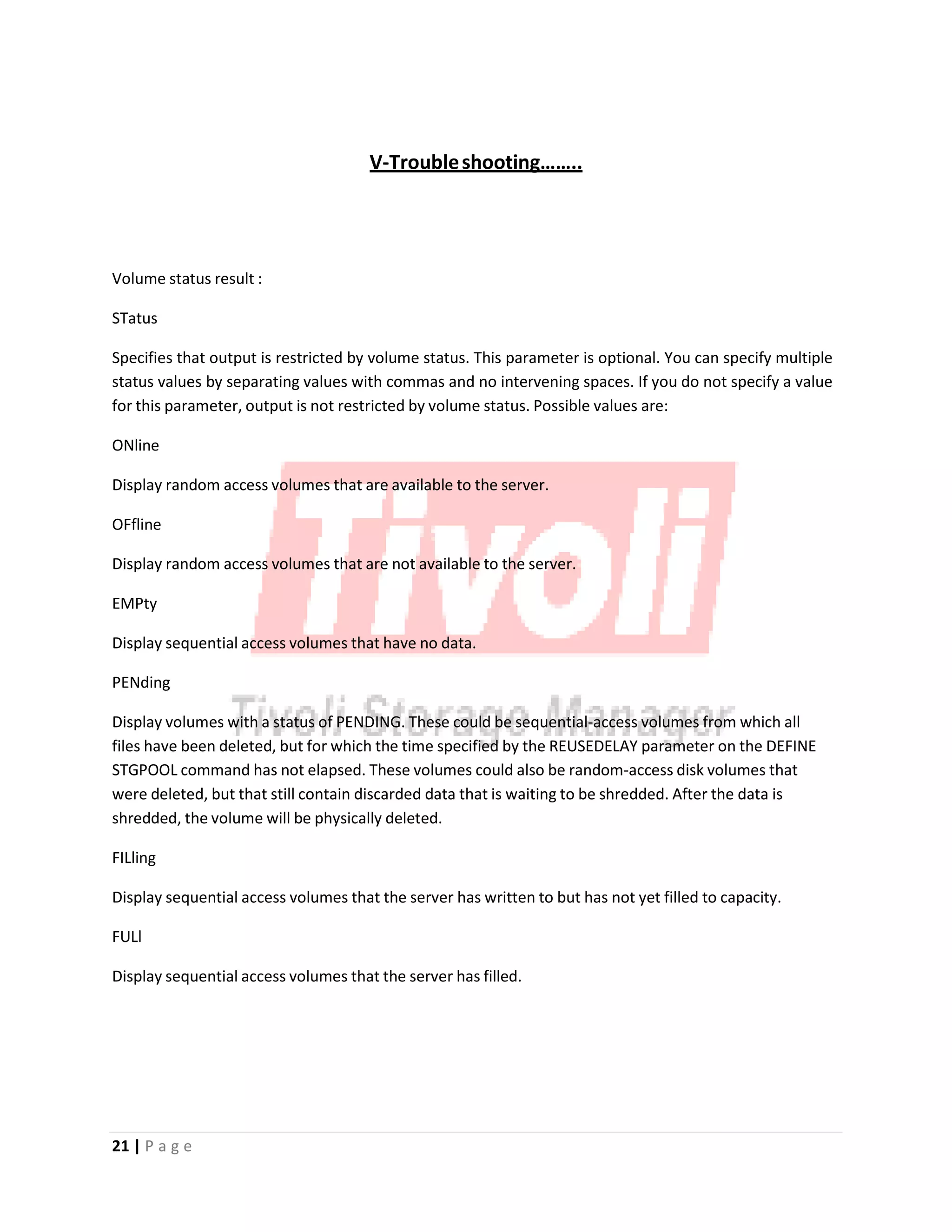 V‐Troubleshooting……..
Volume status result :
STatus
Specifies that output is restricted by volume status. This parameter is optional. You can specify multiple
status values by separating values with commas and no intervening spaces. If you do not specify a value
for this parameter, output is not restricted by volume status. Possible values are:
ONline
Display random access volumes that are available to the server.
OFfline
Display random access volumes that are not available to the server.
EMPty
Display sequential access volumes that have no data.
PENding
Display volumes with a status of PENDING. These could be sequential‐access volumes from which all
files have been deleted, but for which the time specified by the REUSEDELAY parameter on the DEFINE
STGPOOL command has not elapsed. These volumes could also be random‐access disk volumes that
were deleted, but that still contain discarded data that is waiting to be shredded. After the data is
shredded, the volume will be physically deleted.
FILling
Display sequential access volumes that the server has written to but has not yet filled to capacity.
FULl
Display sequential access volumes that the server has filled.
21 | P a g e
 