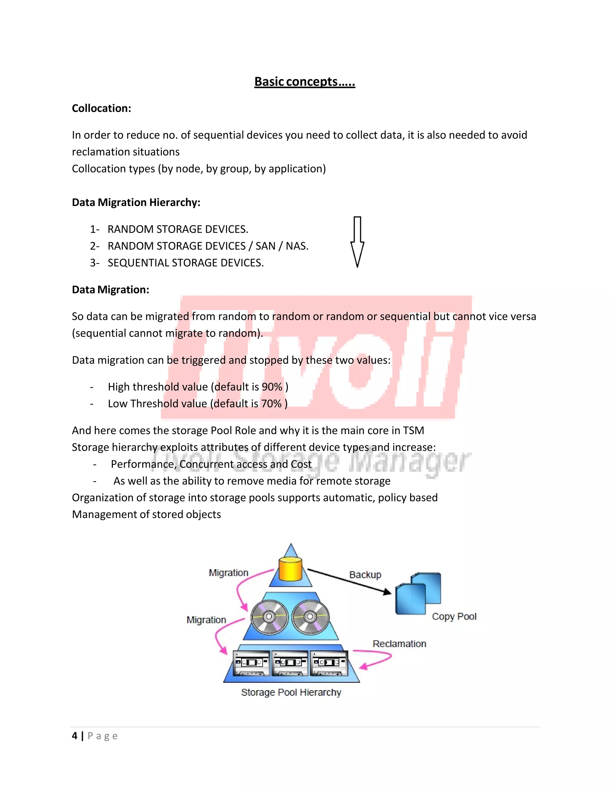 Basicconcepts…..
Collocation:
In order to reduce no. of sequential devices you need to collect data, it is also needed to avoid
reclamation situations
Collocation types (by node, by group, by application)
Data Migration Hierarchy:
1‐ RANDOM STORAGE DEVICES.
2‐ RANDOM STORAGE DEVICES / SAN / NAS.
3‐ SEQUENTIAL STORAGE DEVICES.
Data Migration:
So data can be migrated from random to random or random or sequential but cannot vice versa
(sequential cannot migrate to random).
Data migration can be triggered and stopped by these two values:
‐ High threshold value (default is 90% )
‐ Low Threshold value (default is 70% )
And here comes the storage Pool Role and why it is the main core in TSM
Storage hierarchy exploits attributes of different device types and increase:
‐ Performance, Concurrent access and Cost
‐ As well as the ability to remove media for remote storage
Organization of storage into storage pools supports automatic, policy based
Management of stored objects
4 | P a g e
 