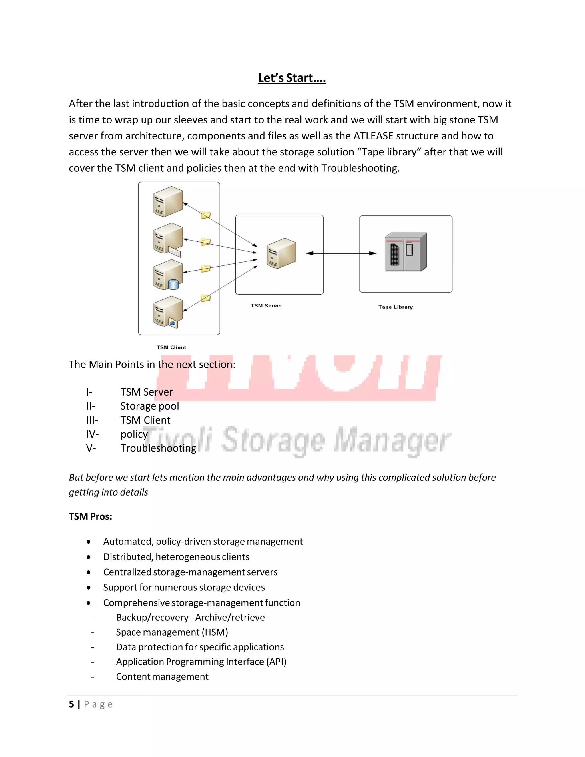 Let’s Start….
After the last introduction of the basic concepts and definitions of the TSM environment, now it
is time to wrap up our sleeves and start to the real work and we will start with big stone TSM
server from architecture, components and files as well as the ATLEASE structure and how to
access the server then we will take about the storage solution “Tape library” after that we will
cover the TSM client and policies then at the end with Troubleshooting.
The Main Points in the next section:
I‐ TSM Server
II‐ Storage pool
III‐ TSM Client
IV‐ policy
V‐ Troubleshooting
But before we start lets mention the main advantages and why using this complicated solution before
getting into details
TSM Pros:
• Automated, policy‐driven storage management
• Distributed, heterogeneousclients
• Centralizedstorage‐managementservers
• Support for numerous storage devices
• Comprehensivestorage‐managementfunction
‐ Backup/recovery ‐Archive/retrieve
‐ Space management (HSM)
‐ Data protection for specific applications
‐ Application Programming Interface (API)
‐ Contentmanagement
5 | P a g e
 