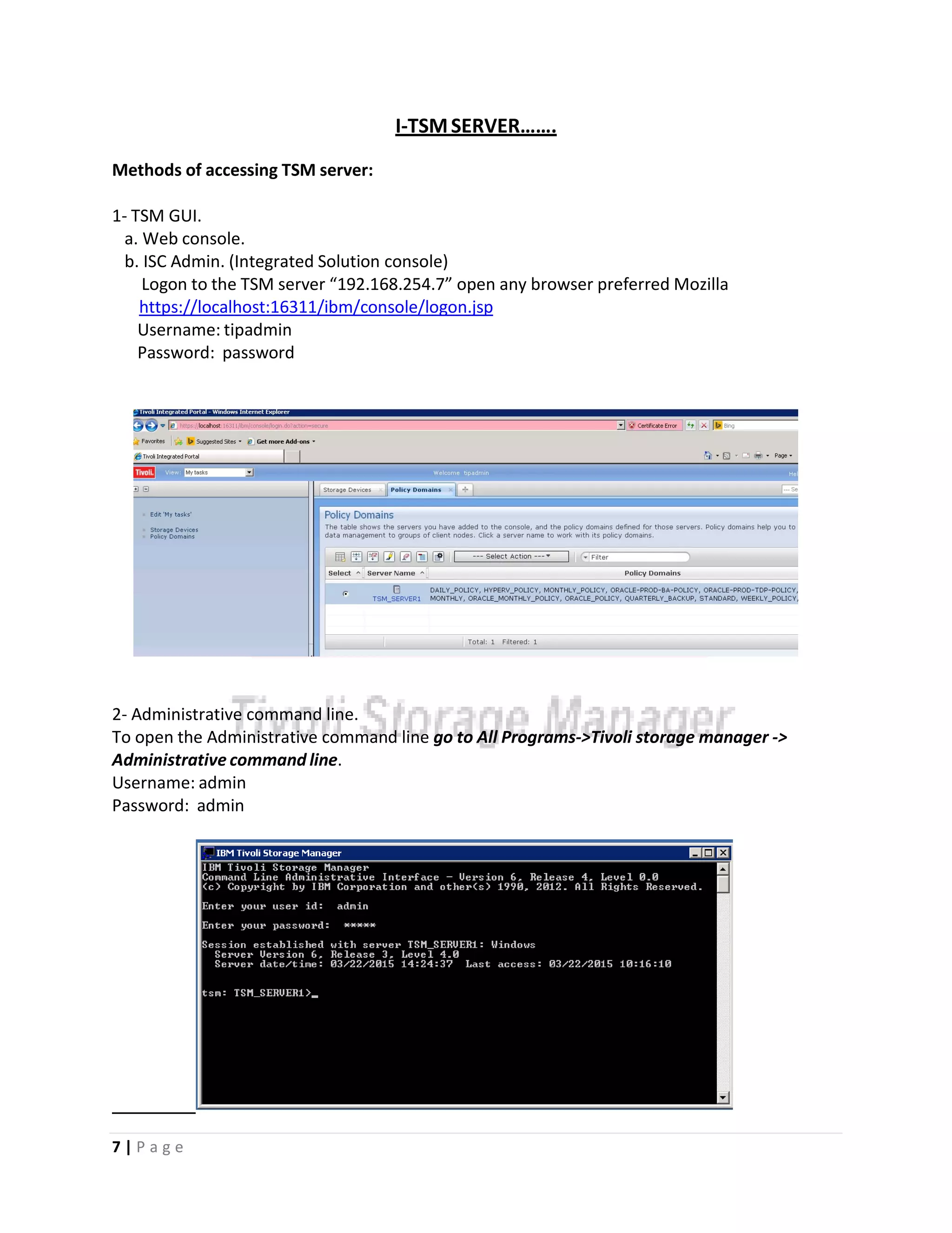 I‐TSMSERVER…….
Methods of accessing TSM server:
1‐ TSM GUI.
a. Web console.
b. ISC Admin. (Integrated Solution console)
Logon to the TSM server “192.168.254.7” open any browser preferred Mozilla
https://localhost:16311/ibm/console/logon.jsp
Username: tipadmin
Password: password
2‐ Administrative command line.
To open the Administrative command line go to All Programs‐>Tivoli storage manager ‐>
Administrative command line.
Username: admin
Password: admin
7 | P a g e
 