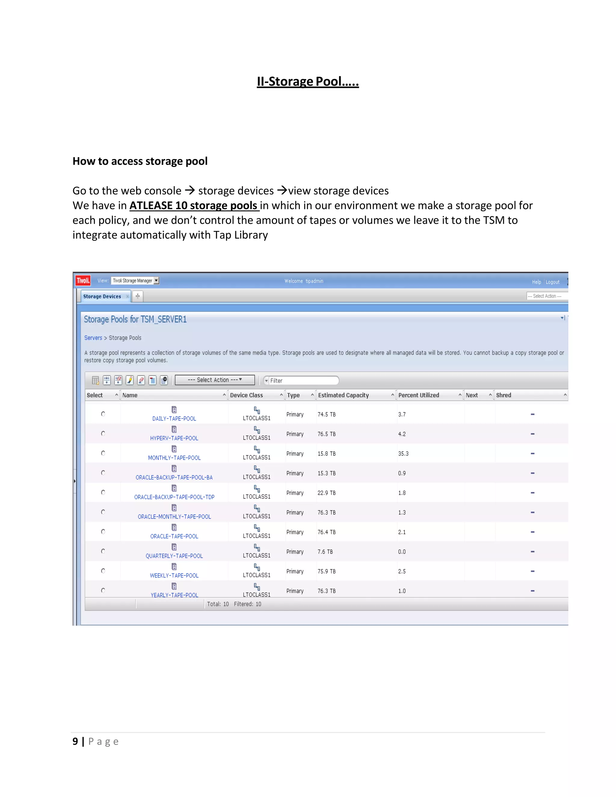II‐StoragePool…..
How to access storage pool
Go to the web console  storage devices view storage devices
We have in ATLEASE 10 storage pools in which in our environment we make a storage pool for
each policy, and we don’t control the amount of tapes or volumes we leave it to the TSM to
integrate automatically with Tap Library
9 | P a g e
 