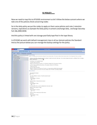 IV‐POLICY……
Now we need to map this to ATLEASE environment so let’s follow the below scenario where we
take one of the policies check concerning nodes
So in the daily policy we put the nodes to apply on them same policies and rules ( retention
versions, expiration) as example the Daily policy it contains (exchange daily , exchange Saturday
full, SQL,MBX,WEB)
And this policy is linked with one storage pool Daily tape Pool in the tape library
In ATLESAE we work with default management class in all our domain policies the Standard
And as the picture below you can manage the backup settings for the policy
16 | P a g e
 