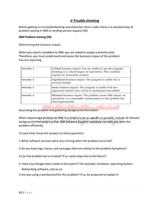 V‐Troubleshooting
Before getting in to troubleshooting and check the return codes there is a standard way of
problem solving in IBM or sending service request (SR)
IBM Problem Solving (SR)
Determining the business impact
When you report a problem to IBM, you are asked to supply a severity level.
Therefore, you must understand and assess the business impact of the problem
You are reporting.
Describing the problem and gathering background information
When explaining a problem to IBM, it is helpful to be as specific as possible. Include all relevant
background information so that IBM Software Support specialists can help you solve the
problem efficiently.
To save time, know the answers to these questions:
1‐What software versions were you running when the problem occurred?
2‐Do you have logs, traces, and messages that are related to the problem Symptoms?
3‐Can the problem be re‐created? If so, what steps led to the failure?
4‐ Have any changes been made to the system? For example, hardware, operating System
Networking software, and so on.
5‐Are you using a workaround for this problem? If so, be prepared to explain it
17 | P a g e
 