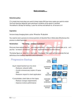 Basicconcepts…..
e a
p
m
m
e
o
s
o
e u
Retention policy:
IT is simply how many days you want to keep copies OR how many copies you want to retain
The final retention depends upon whichever condition of the above is satisfied
The default is 30 days for backup, 1 year for archive and default no. of versions is 4
Expiration:
Versions keep changing states: active Inactive  obsolete
You need to start a process to remove pointers of obsolete files in Meta data DB whereas this
process is called Expiration
Reclamation: “like defrag entation in windows”
Once you have expired files fro your sequential devic s the space has invalid data ,so to se it
you hav to move d ta from on / or more equential devices to other devices
The below figure ex lains the n rmal cycle f backup in TSM and it will demonstrate the last
definitions from backup, expiration and reclamation.
3 | P a g e
 