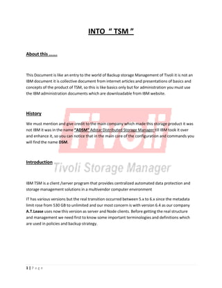 INTO “ TSM ”
About this …….
This Document is like an entry to the world of Backup storage Management of Tivoli it is not an
IBM document it is collective document from internet articles and presentations of basics and
concepts of the product of TSM, so this is like basics only but for administration you must use
the IBM administration documents which are downloadable from IBM website.
History
We must mention and give credit to the main company which made this storage product it was
not IBM it was in the name “ADSM” Adstar Distributed Storage Manager till IBM took it over
and enhance it, so you can notice that in the main core of the configuration and commands you
will find the name DSM.
Introduction
IBM TSM is a client /server program that provides centralized automated data protection and
storage management solutions in a multivendor computer environment
IT has various versions but the real transition occurred between 5.x to 6.x since the metadata
limit rose from 530 GB to unlimited and our most concern is with version 6.4 as our company
A.T.Lease uses now this version as server and Node clients. Before getting the real structure
and management we need first to know some important terminologies and definitions which
are used in policies and backup strategy.
1 | P a g e
 
