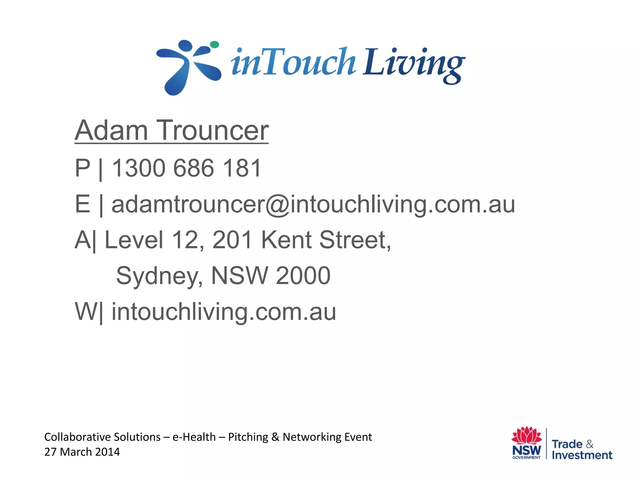 Adam Trouncer
P | 1300 686 181
E | adamtrouncer@intouchliving.com.au
A| Level 12, 201 Kent Street,
Sydney, NSW 2000
W| intouchliving.com.au
Collaborative Solutions – e-Health – Pitching & Networking Event
27 March 2014
 
