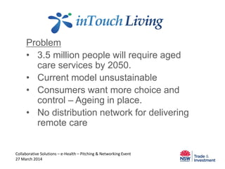 Problem
• 3.5 million people will require aged
care services by 2050.
• Current model unsustainable
• Consumers want more choice and
control – Ageing in place.
• No distribution network for delivering
remote care
Collaborative Solutions – e-Health – Pitching & Networking Event
27 March 2014
 