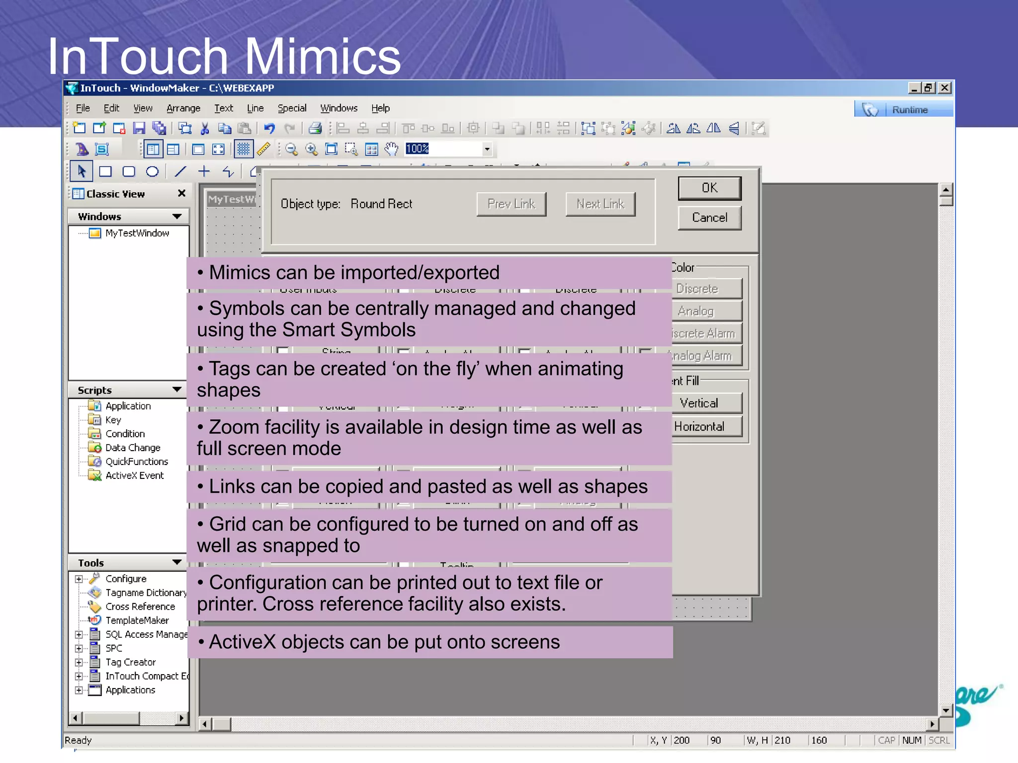 InTouch Mimics



     • Mimics can be imported/exported
     • Symbols can be centrally managed and changed
     using the Smart Symbols
     • Tags can be created ‘on the fly’ when animating
     shapes
     • Zoom facility is available in design time as well as
     full screen mode
     • Links can be copied and pasted as well as shapes
     • Grid can be configured to be turned on and off as
     well as snapped to
     • Configuration can be printed out to text file or
     printer. Cross reference facility also exists.
     • ActiveX objects can be put onto screens
 