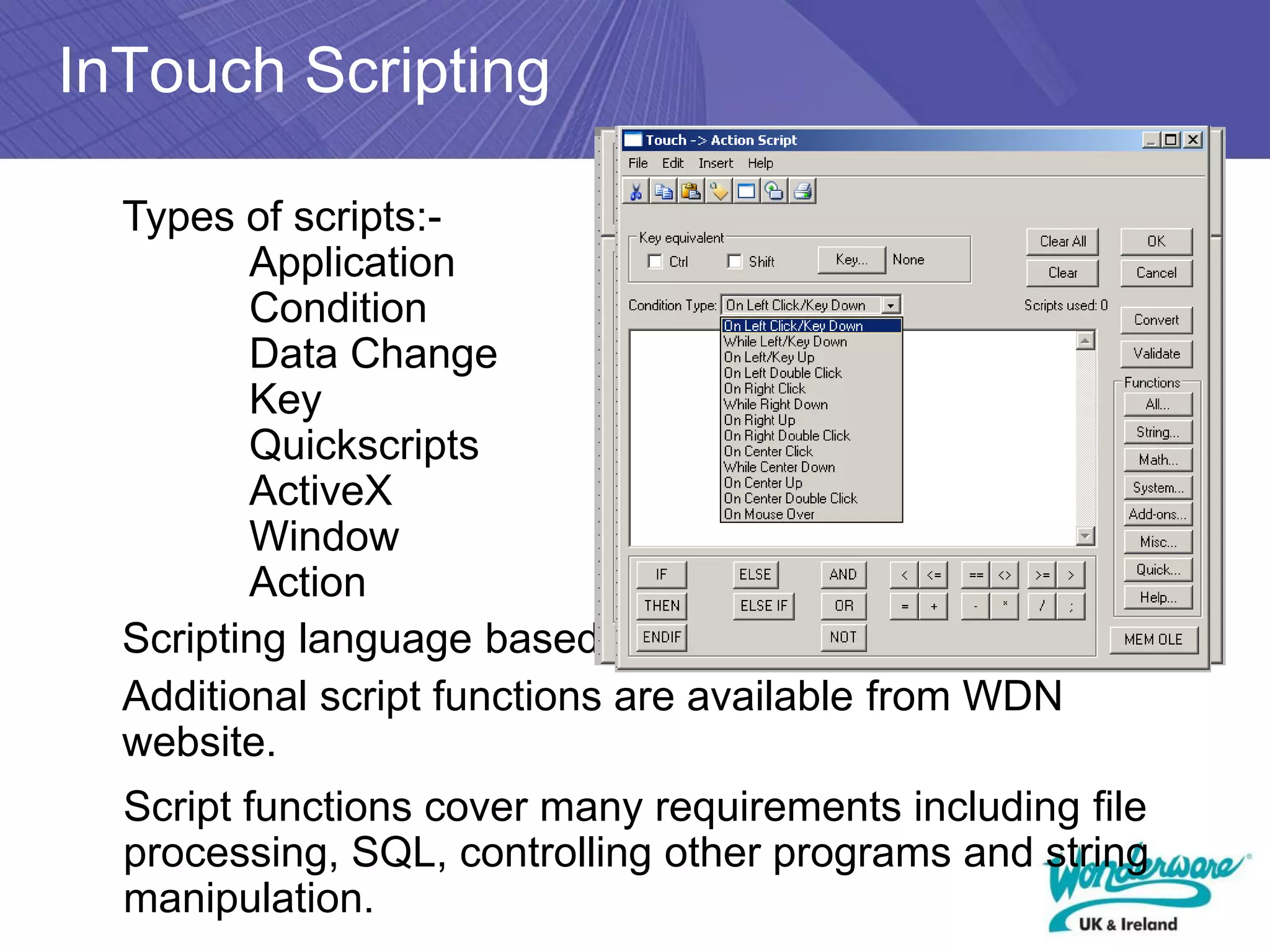 InTouch Scripting

  Types of scripts:-
         Application
         Condition
         Data Change
         Key
         Quickscripts
         ActiveX
         Window
         Action
  Scripting language based on Basic
  Additional script functions are available from WDN
  website.
  Script functions cover many requirements including file
  processing, SQL, controlling other programs and string
  manipulation.
 