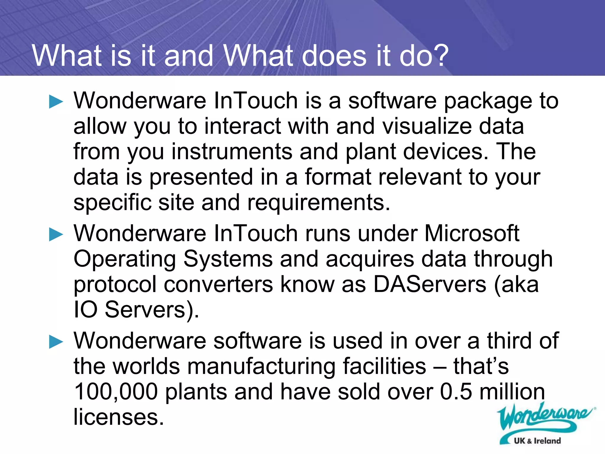 What is it and What does it do?
 ► Wonderware InTouch is a software package to
   allow you to interact with and visualize data
   from you instruments and plant devices. The
   data is presented in a format relevant to your
   specific site and requirements.
 ► Wonderware InTouch runs under Microsoft
   Operating Systems and acquires data through
   protocol converters know as DAServers (aka
   IO Servers).
 ► Wonderware software is used in over a third of
   the worlds manufacturing facilities – that’s
   100,000 plants and have sold over 0.5 million
   licenses.
 