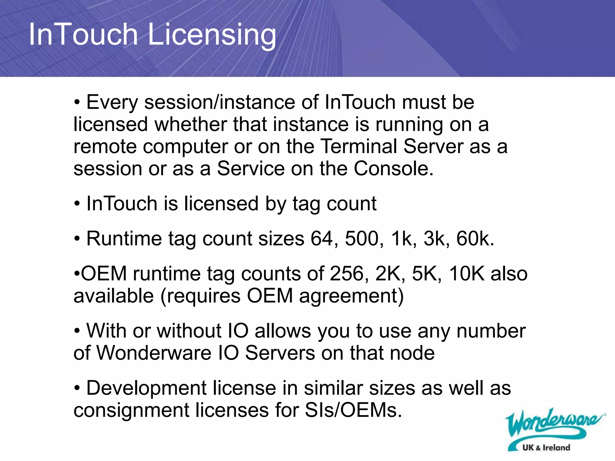 InTouch Licensing

   • Every session/instance of InTouch must be
   licensed whether that instance is running on a
   remote computer or on the Terminal Server as a
   session or as a Service on the Console.
   • InTouch is licensed by tag count
   • Runtime tag count sizes 64, 500, 1k, 3k, 60k.
   •OEM runtime tag counts of 256, 2K, 5K, 10K also
   available (requires OEM agreement)
   • With or without IO allows you to use any number
   of Wonderware IO Servers on that node
   • Development license in similar sizes as well as
   consignment licenses for SIs/OEMs.
 