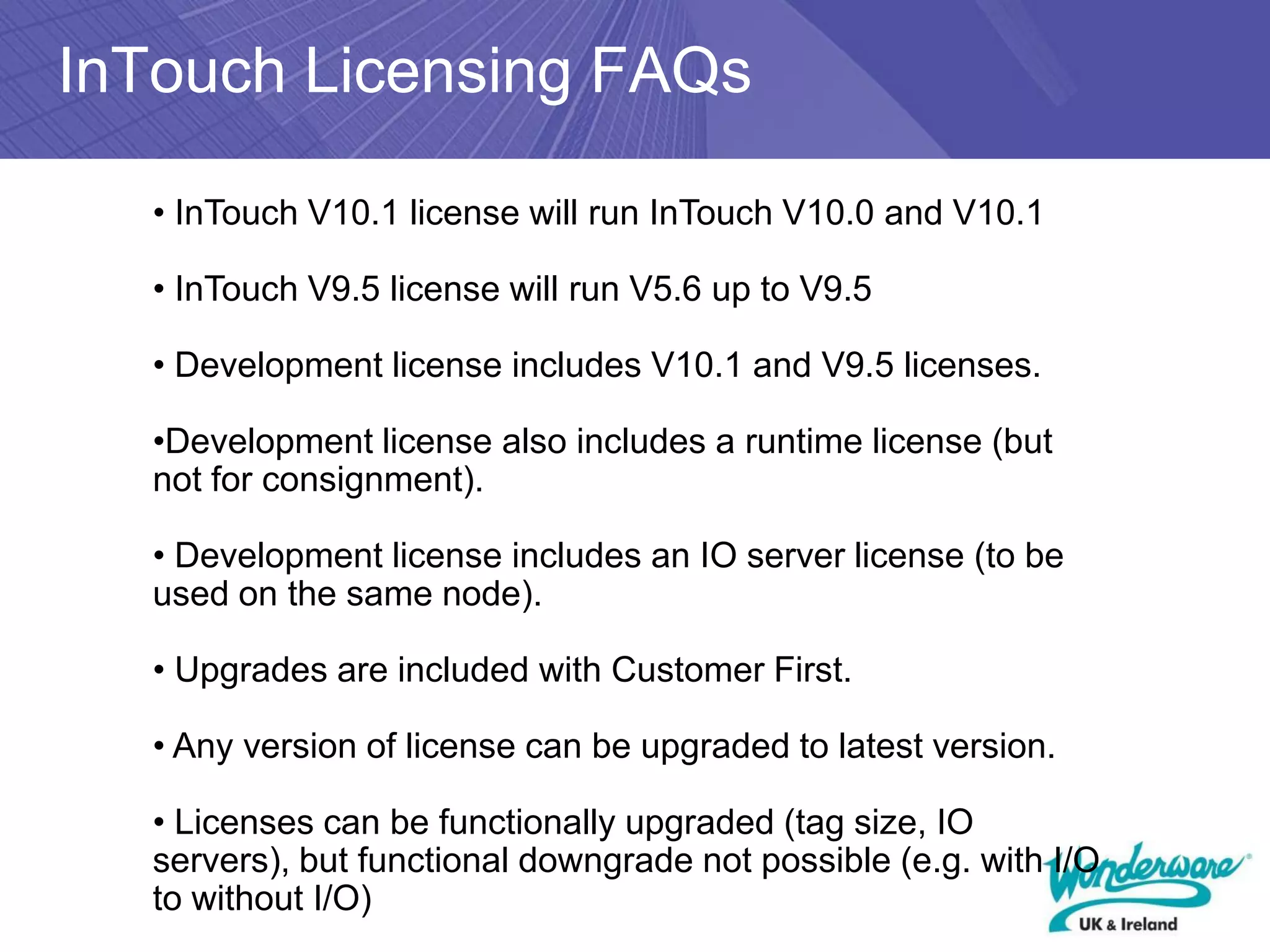InTouch Licensing FAQs

   • InTouch V10.1 license will run InTouch V10.0 and V10.1

   • InTouch V9.5 license will run V5.6 up to V9.5

   • Development license includes V10.1 and V9.5 licenses.

   •Development license also includes a runtime license (but
   not for consignment).

   • Development license includes an IO server license (to be
   used on the same node).

   • Upgrades are included with Customer First.

   • Any version of license can be upgraded to latest version.

   • Licenses can be functionally upgraded (tag size, IO
   servers), but functional downgrade not possible (e.g. with I/O
   to without I/O)
 