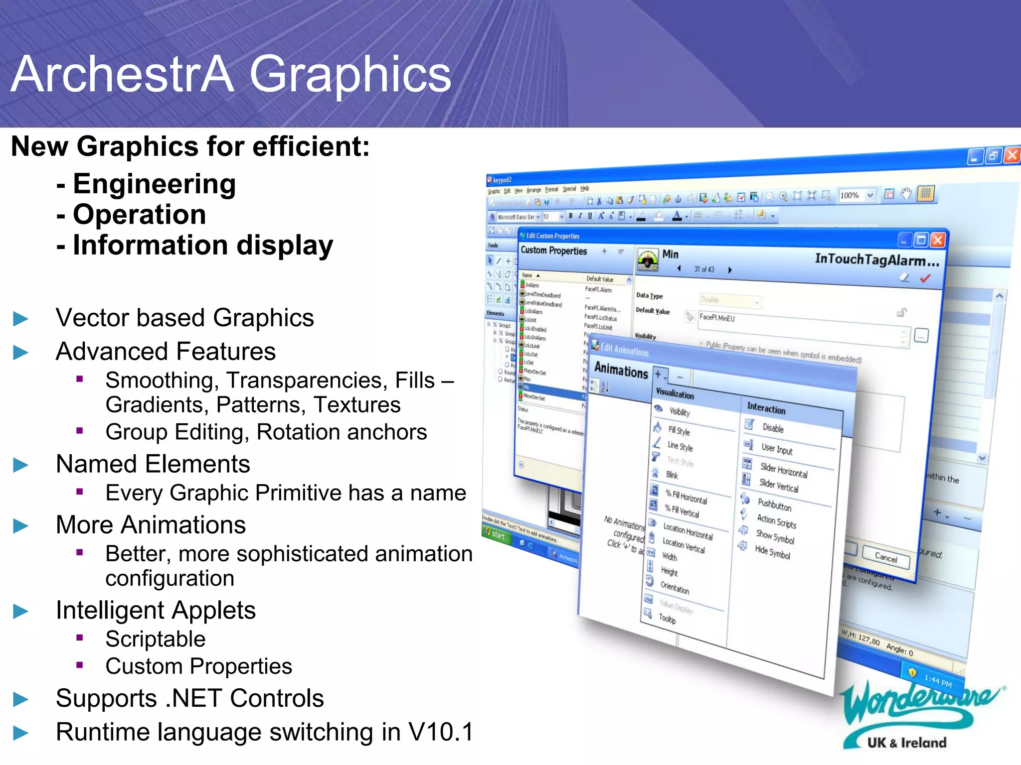 ArchestrA Graphics
New Graphics for efficient:
  - Engineering
  - Operation
  - Information display

► Vector based Graphics
► Advanced Features
     ▪ Smoothing, Transparencies, Fills –
         Gradients, Patterns, Textures
     ▪   Group Editing, Rotation anchors
►   Named Elements
     ▪ Every Graphic Primitive has a name
►   More Animations
     ▪ Better, more sophisticated animation
         configuration
►   Intelligent Applets
     ▪ Scriptable
     ▪ Custom Properties
► Supports .NET Controls
► Runtime language switching in V10.1
 
