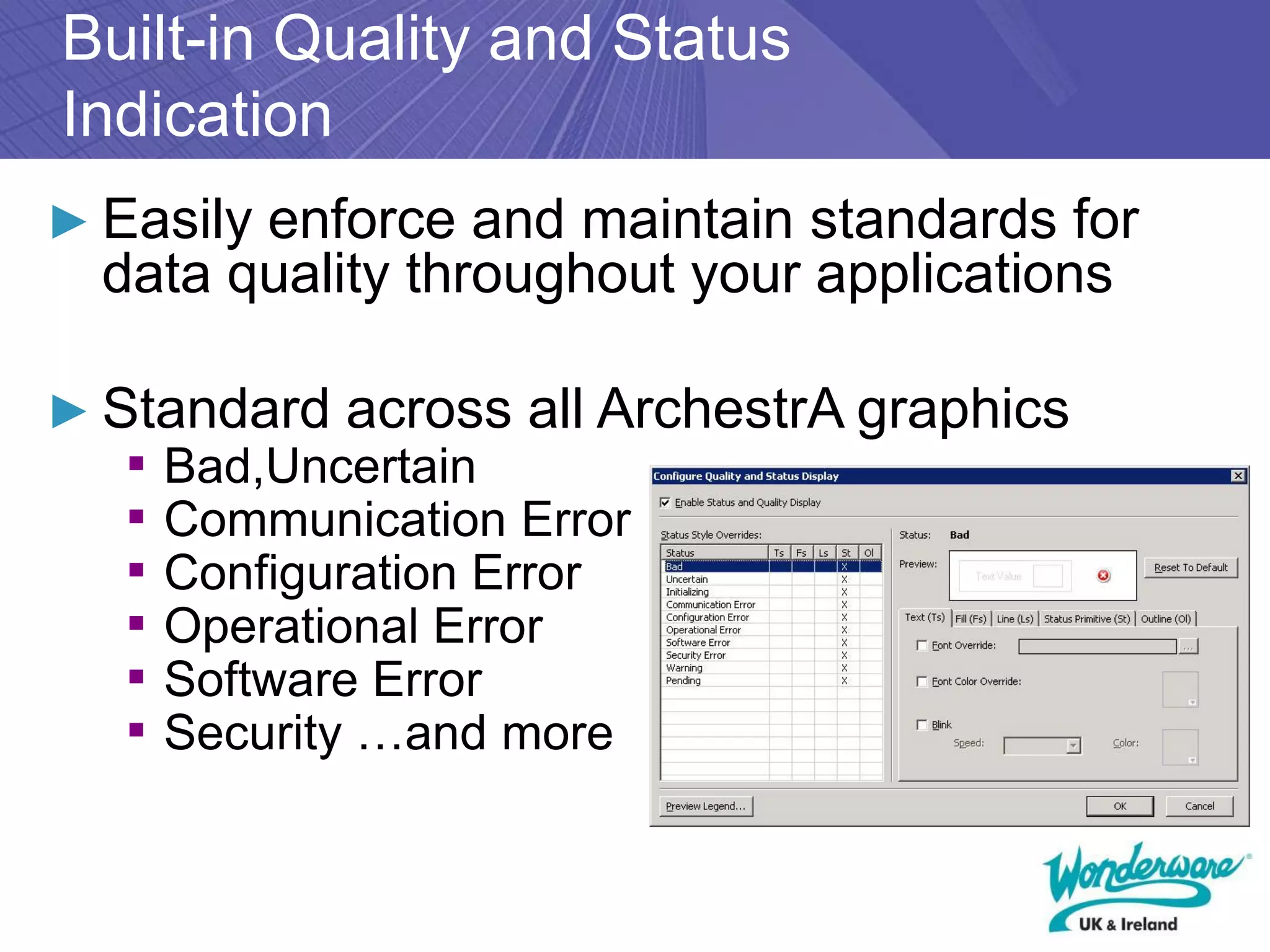 Built-in Quality and Status
Indication
► Easily enforce and maintain standards for
  data quality throughout your applications

► Standard across all ArchestrA graphics
   ▪ Bad,Uncertain
   ▪ Communication Error
   ▪ Configuration Error
   ▪ Operational Error
   ▪ Software Error
   ▪ Security …and more
 