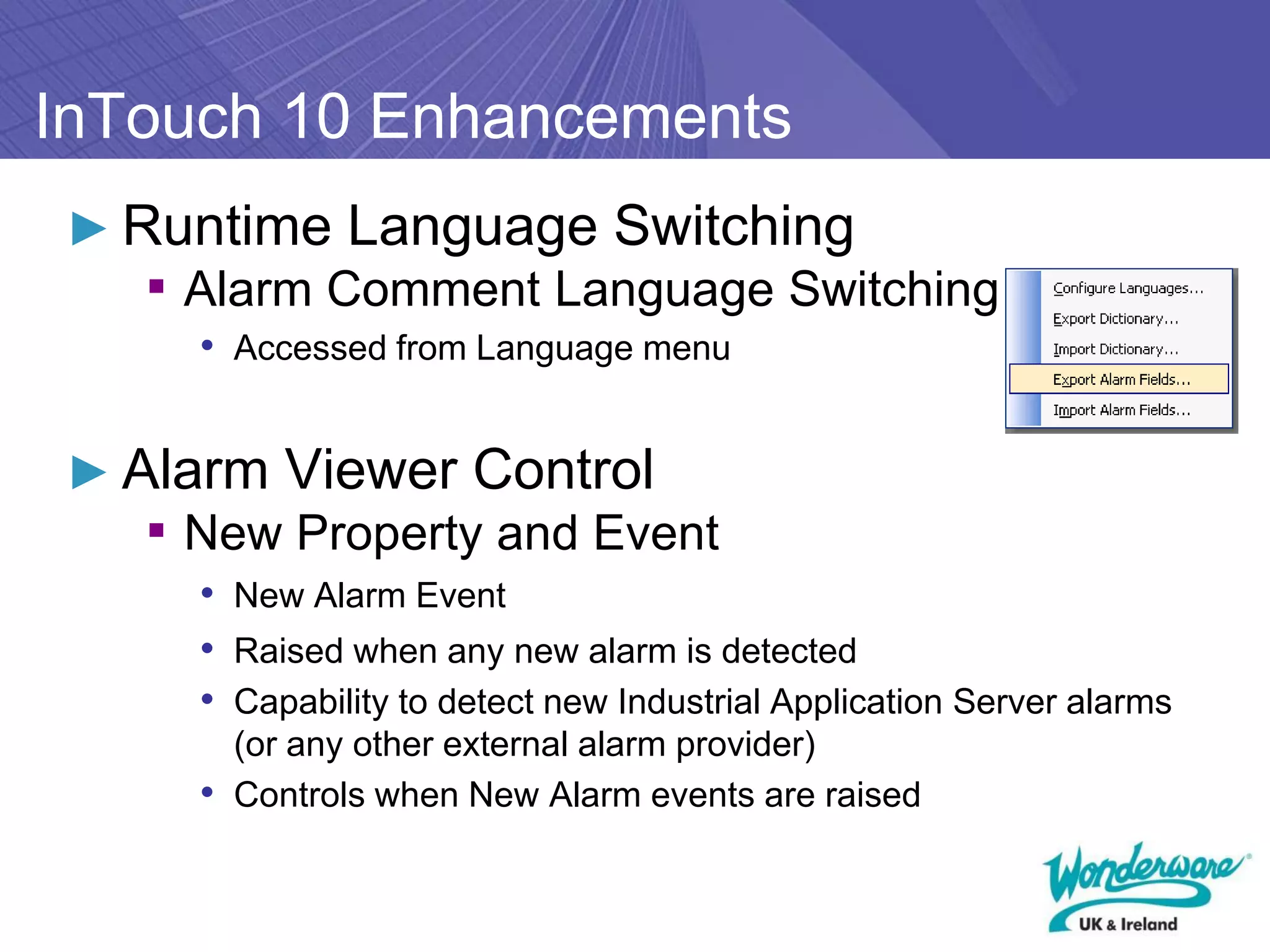 InTouch 10 Enhancements
► Runtime Language Switching
   ▪ Alarm Comment Language Switching
     • Accessed from Language menu


► Alarm Viewer Control
   ▪ New Property and Event
     • New Alarm Event
     • Raised when any new alarm is detected
     • Capability to detect new Industrial Application Server alarms
       (or any other external alarm provider)
     • Controls when New Alarm events are raised
 