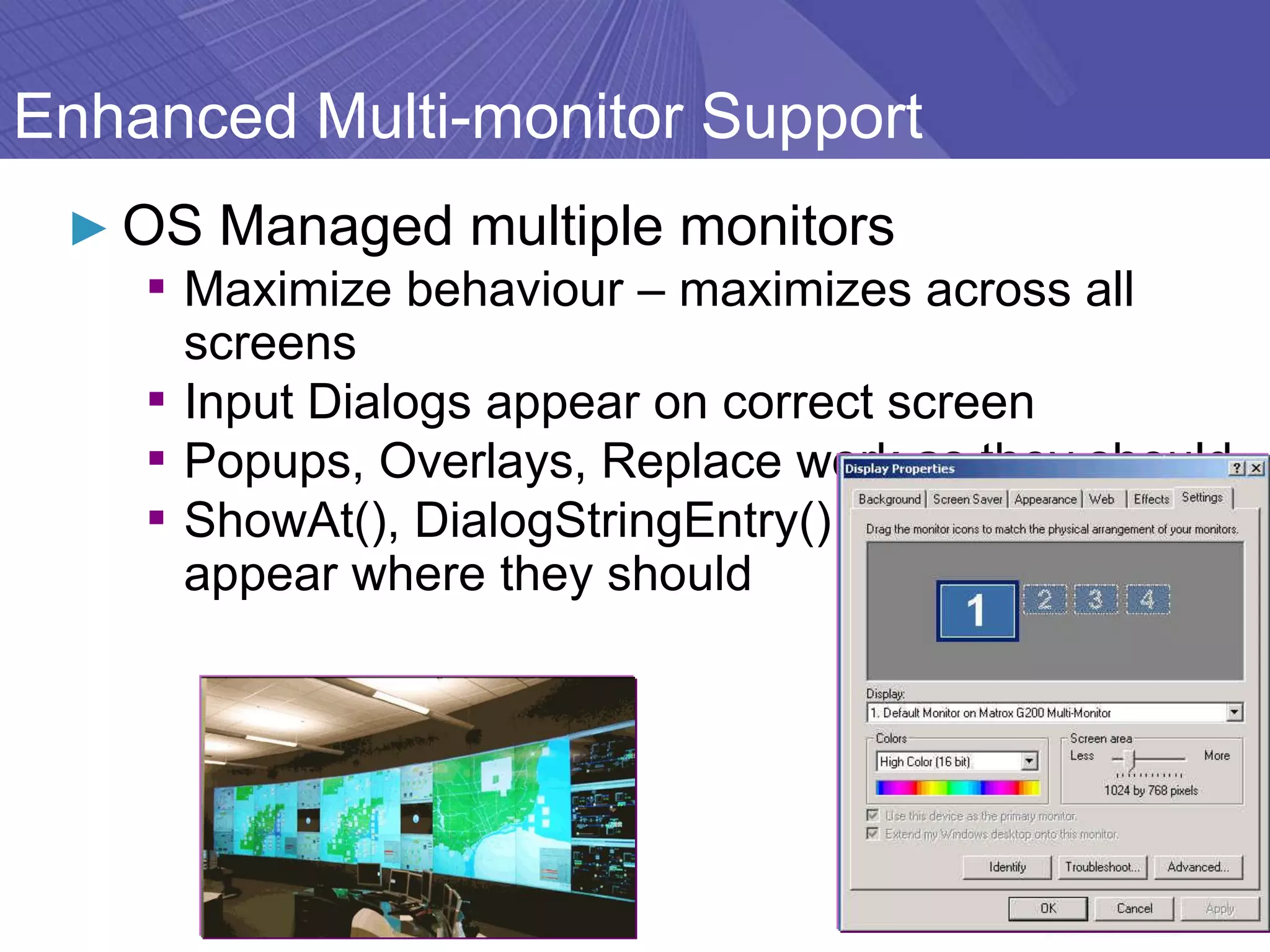 Enhanced Multi-monitor Support
 ► OS Managed multiple monitors
    ▪ Maximize behaviour – maximizes across all
      screens
    ▪ Input Dialogs appear on correct screen
    ▪ Popups, Overlays, Replace work as they should
    ▪ ShowAt(), DialogStringEntry() etc. -Keyboards
      appear where they should
 