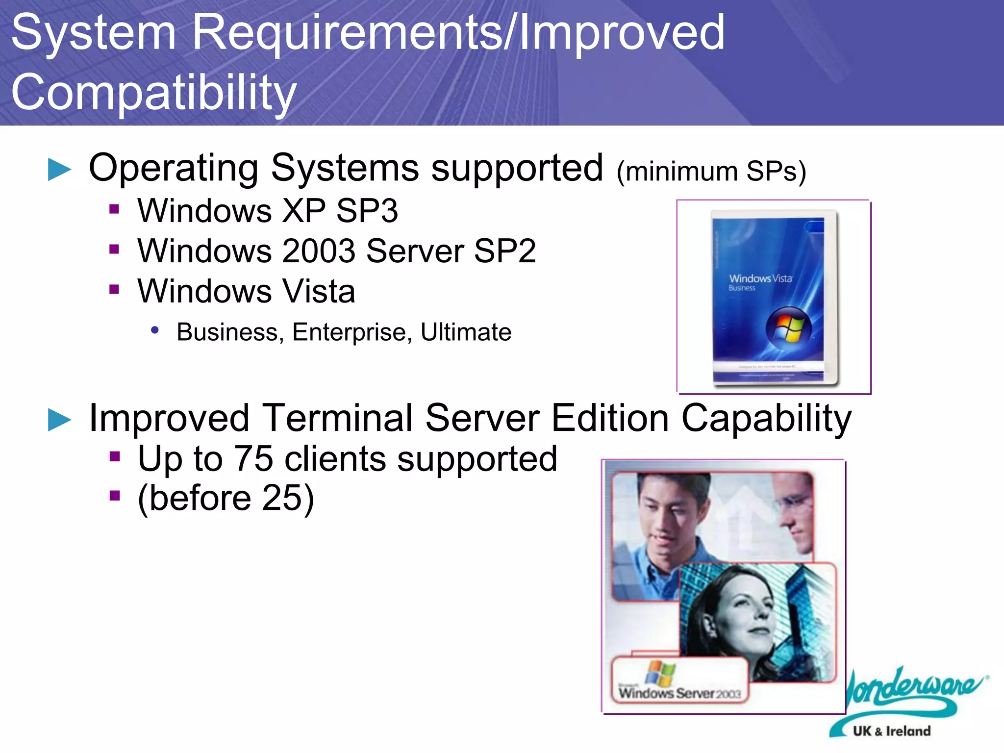 System Requirements/Improved
Compatibility
 ► Operating Systems supported (minimum SPs)
    ▪ Windows XP SP3
    ▪ Windows 2003 Server SP2
    ▪ Windows Vista
      • Business, Enterprise, Ultimate


 ► Improved Terminal Server Edition Capability
    ▪ Up to 75 clients supported
    ▪ (before 25)
 