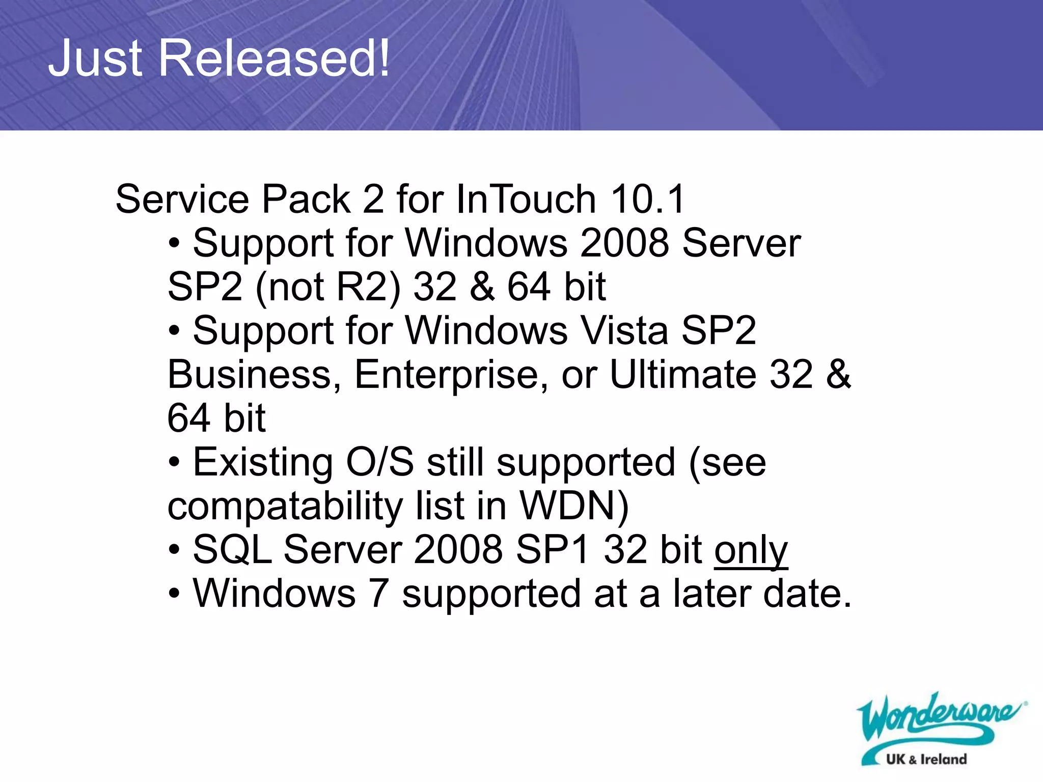 Just Released!

  Service Pack 2 for InTouch 10.1
    • Support for Windows 2008 Server
    SP2 (not R2) 32 & 64 bit
    • Support for Windows Vista SP2
    Business, Enterprise, or Ultimate 32 &
    64 bit
    • Existing O/S still supported (see
    compatability list in WDN)
    • SQL Server 2008 SP1 32 bit only
    • Windows 7 supported at a later date.
 