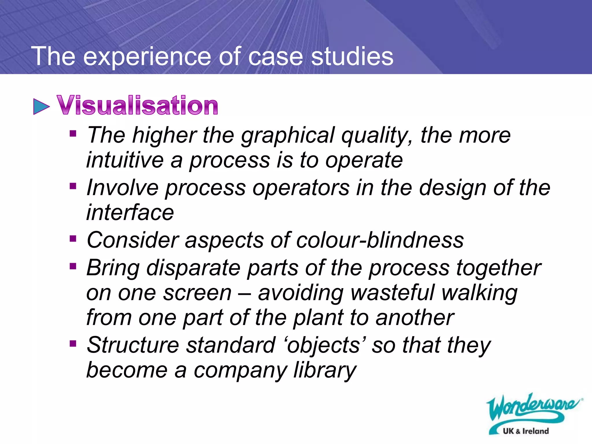 The experience of case studies

   ▪ The higher the graphical quality, the more
       intuitive a process is to operate
   ▪   Involve process operators in the design of the
       interface
   ▪   Consider aspects of colour-blindness
   ▪   Bring disparate parts of the process together
       on one screen – avoiding wasteful walking
       from one part of the plant to another
   ▪   Structure standard ‘objects’ so that they
       become a company library
 