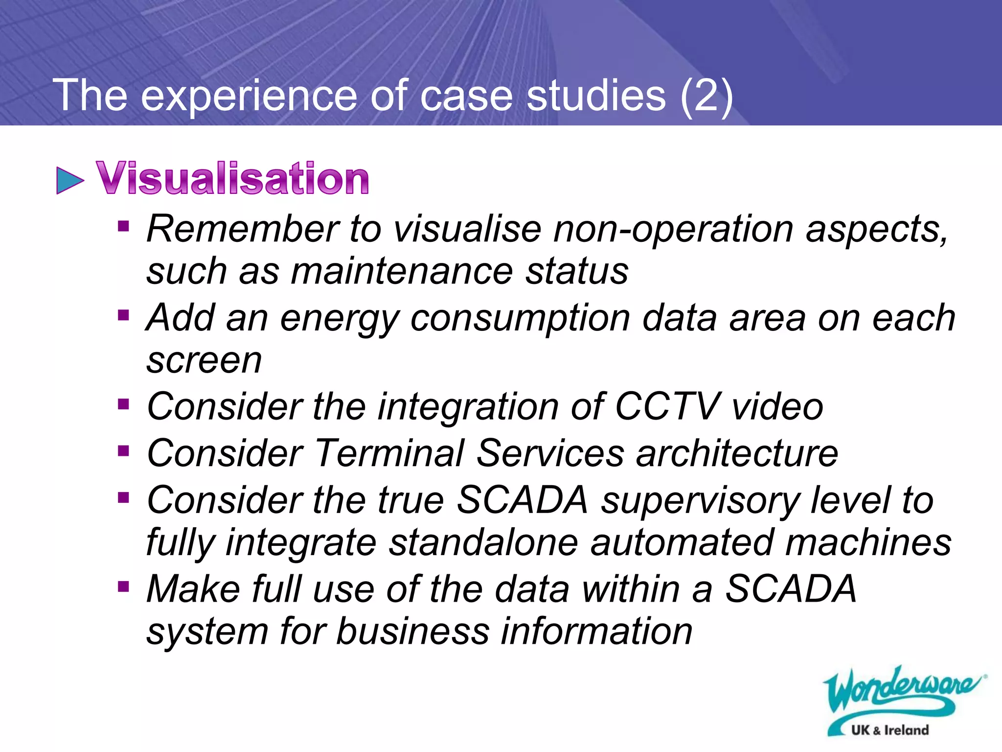 The experience of case studies (2)

   ▪ Remember to visualise non-operation aspects,
       such as maintenance status
   ▪   Add an energy consumption data area on each
       screen
   ▪   Consider the integration of CCTV video
   ▪   Consider Terminal Services architecture
   ▪   Consider the true SCADA supervisory level to
       fully integrate standalone automated machines
   ▪   Make full use of the data within a SCADA
       system for business information
 