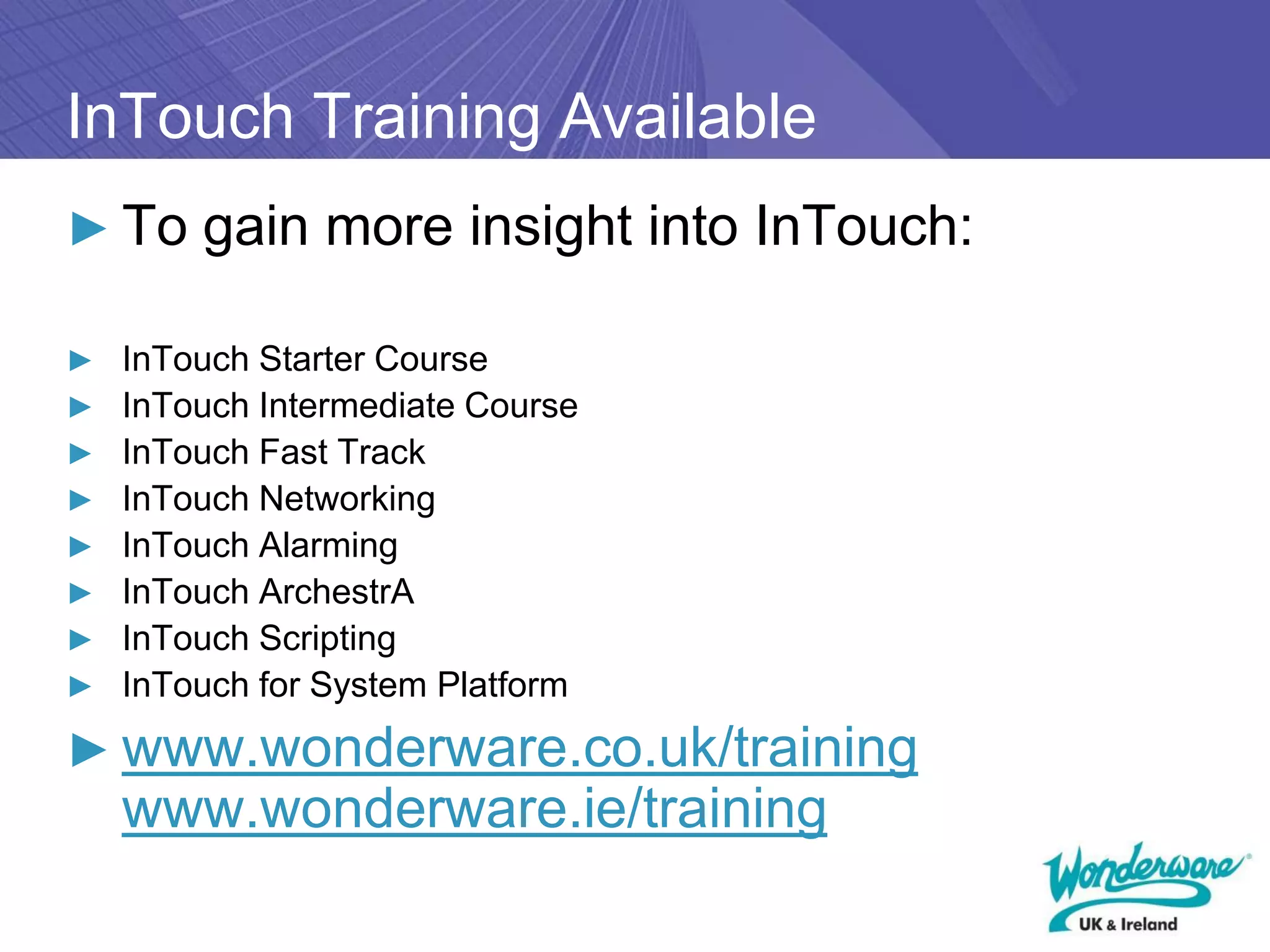 InTouch Training Available
► To gain more insight into InTouch:

► InTouch Starter Course
► InTouch Intermediate Course
► InTouch Fast Track
► InTouch Networking
► InTouch Alarming
► InTouch ArchestrA
► InTouch Scripting
► InTouch for System Platform

► www.wonderware.co.uk/training
   www.wonderware.ie/training
 