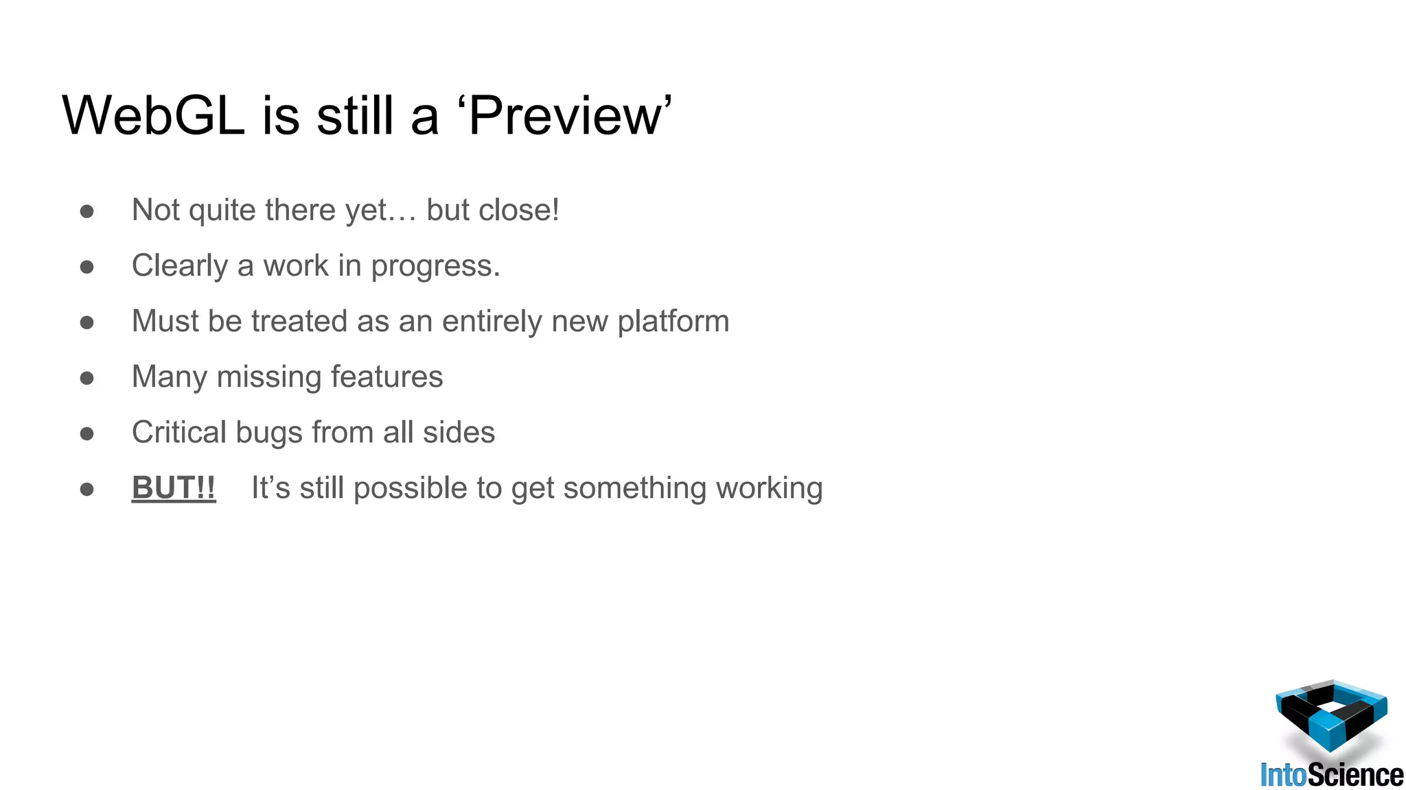 WebGL is still a ‘Preview’
● Not quite there yet… but close!
● Clearly a work in progress.
● Must be treated as an entirely new platform
● Many missing features
● Critical bugs from all sides
● BUT!! It’s still possible to get something working
 
