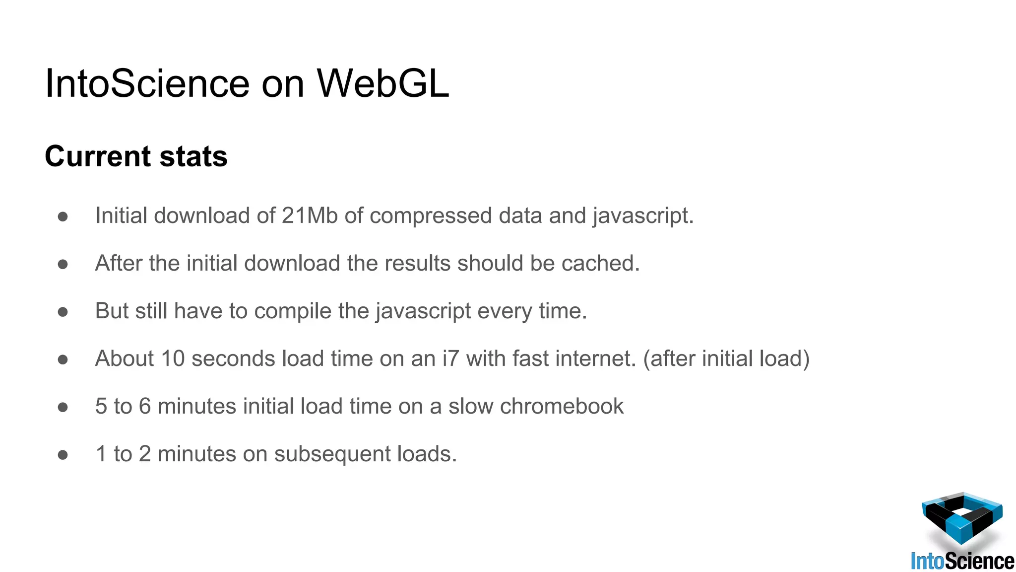IntoScience on WebGL
Current stats
● Initial download of 21Mb of compressed data and javascript.
● After the initial download the results should be cached.
● But still have to compile the javascript every time.
● About 10 seconds load time on an i7 with fast internet. (after initial load)
● 5 to 6 minutes initial load time on a slow chromebook
● 1 to 2 minutes on subsequent loads.
 