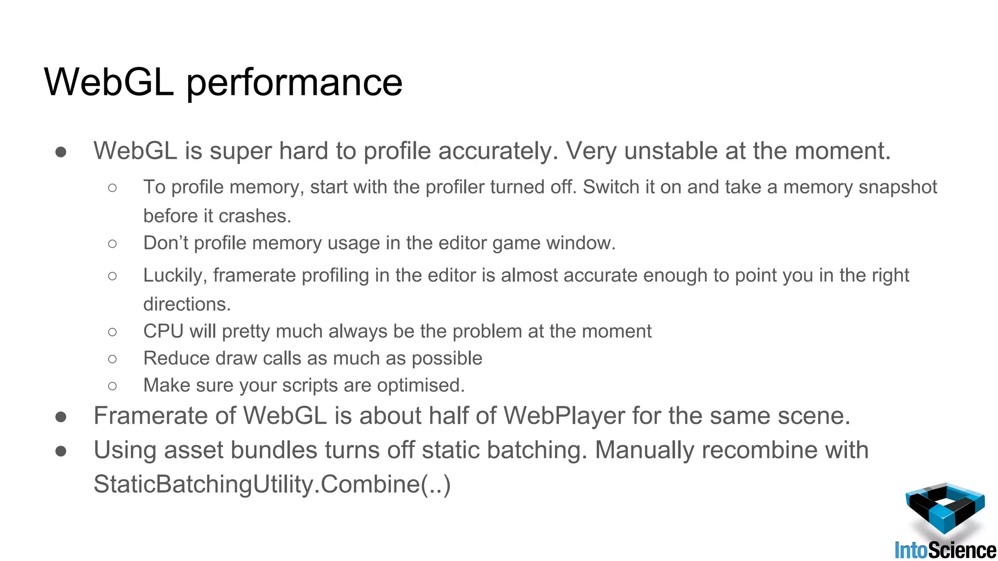 WebGL performance
● WebGL is super hard to profile accurately. Very unstable at the moment.
○ To profile memory, start with the profiler turned off. Switch it on and take a memory snapshot
before it crashes.
○ Don’t profile memory usage in the editor game window.
○ Luckily, framerate profiling in the editor is almost accurate enough to point you in the right
directions.
○ CPU will pretty much always be the problem at the moment
○ Reduce draw calls as much as possible
○ Make sure your scripts are optimised.
● Framerate of WebGL is about half of WebPlayer for the same scene.
● Using asset bundles turns off static batching. Manually recombine with
StaticBatchingUtility.Combine(..)
 