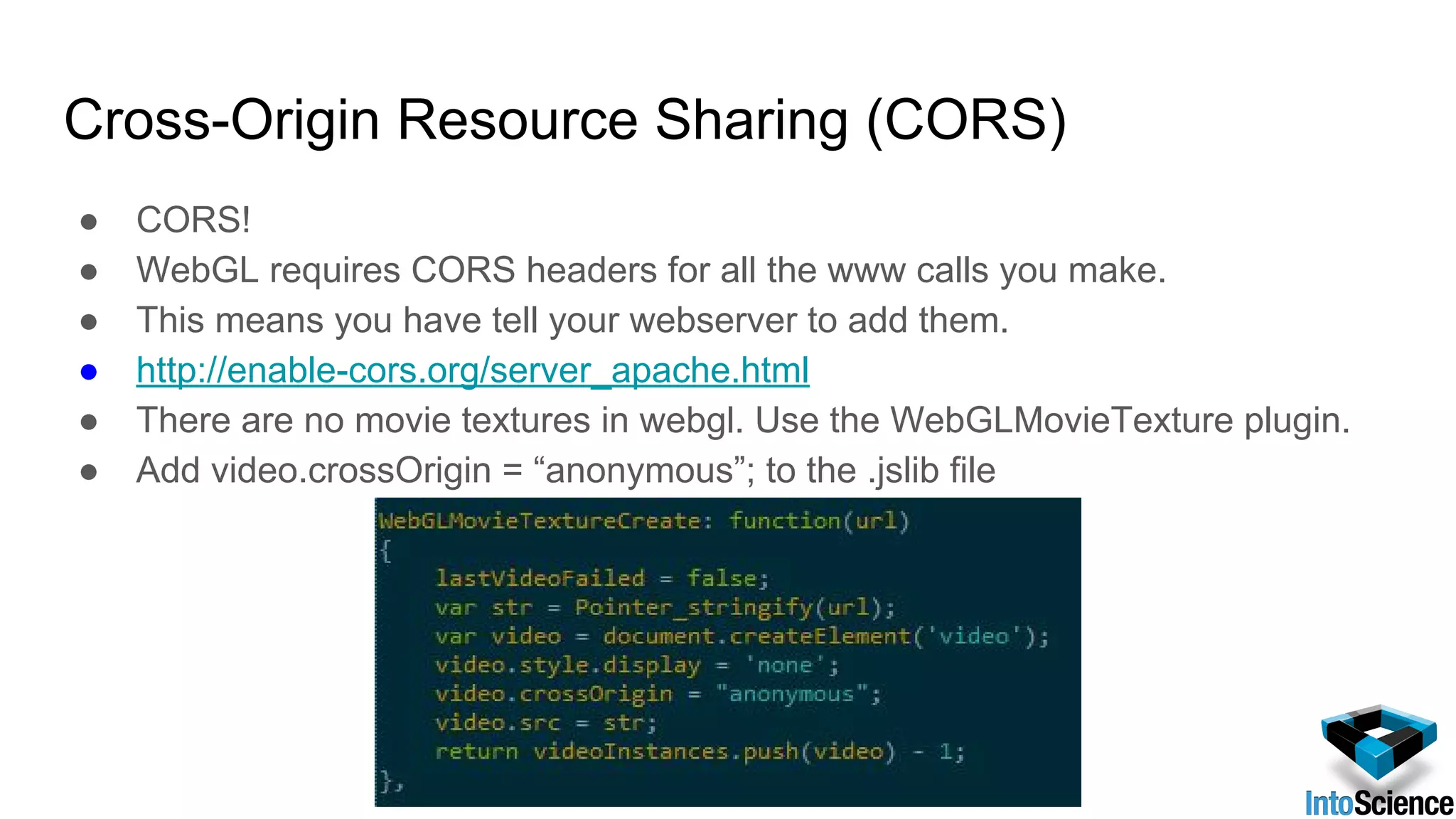 Cross-Origin Resource Sharing (CORS)
● CORS!
● WebGL requires CORS headers for all the www calls you make.
● This means you have tell your webserver to add them.
● http://enable-cors.org/server_apache.html
● There are no movie textures in webgl. Use the WebGLMovieTexture plugin.
● Add video.crossOrigin = “anonymous”; to the .jslib file
 