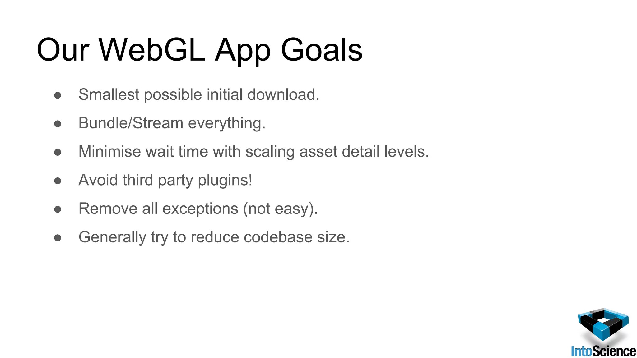 Our WebGL App Goals
● Smallest possible initial download.
● Bundle/Stream everything.
● Minimise wait time with scaling asset detail levels.
● Avoid third party plugins!
● Remove all exceptions (not easy).
● Generally try to reduce codebase size.
 