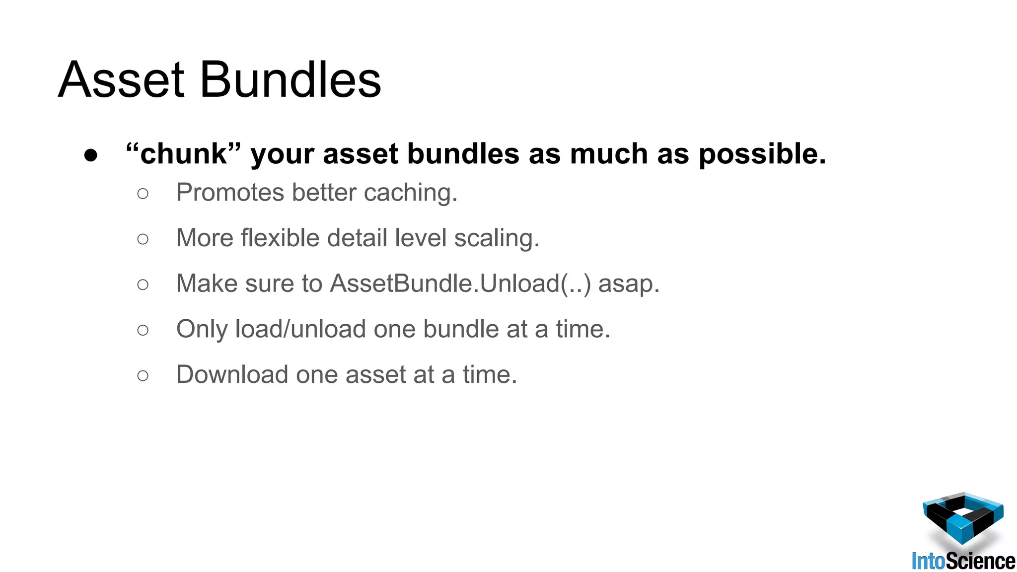 Asset Bundles
● “chunk” your asset bundles as much as possible.
○ Promotes better caching.
○ More flexible detail level scaling.
○ Make sure to AssetBundle.Unload(..) asap.
○ Only load/unload one bundle at a time.
○ Download one asset at a time.
 