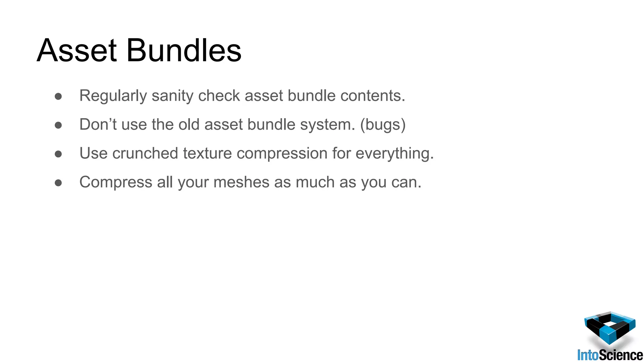 Asset Bundles
● Regularly sanity check asset bundle contents.
● Don’t use the old asset bundle system. (bugs)
● Use crunched texture compression for everything.
● Compress all your meshes as much as you can.
 