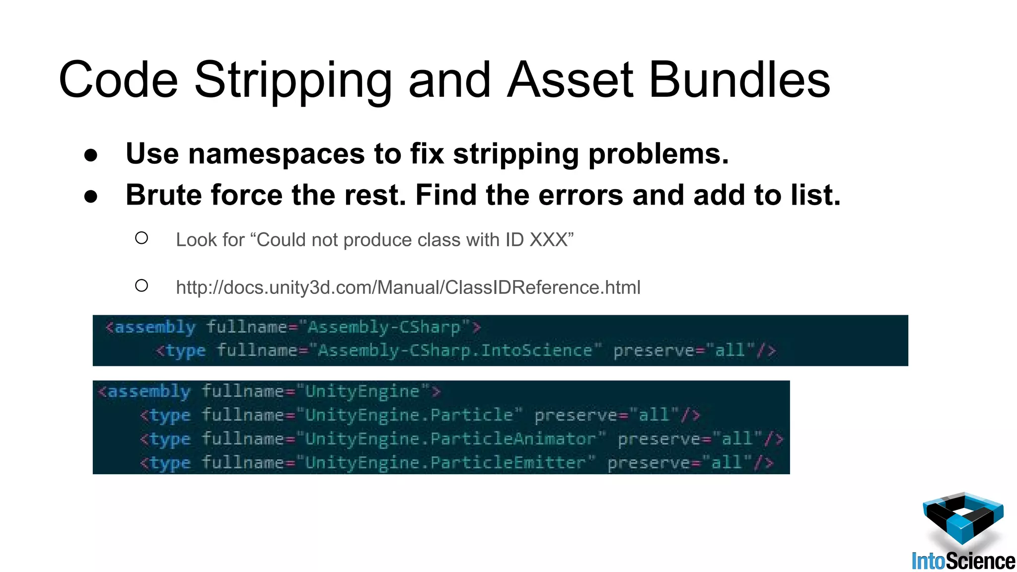 Code Stripping and Asset Bundles
● Use namespaces to fix stripping problems.
● Brute force the rest. Find the errors and add to list.
○ Look for “Could not produce class with ID XXX”
○ http://docs.unity3d.com/Manual/ClassIDReference.html
 