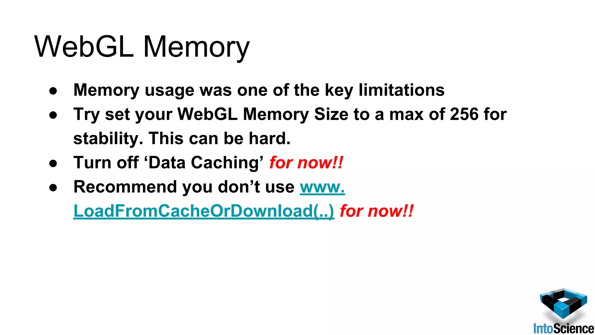 WebGL Memory
● Memory usage was one of the key limitations
● Try set your WebGL Memory Size to a max of 256 for
stability. This can be hard.
● Turn off ‘Data Caching’ for now!!
● Recommend you don’t use www.
LoadFromCacheOrDownload(..) for now!!
 