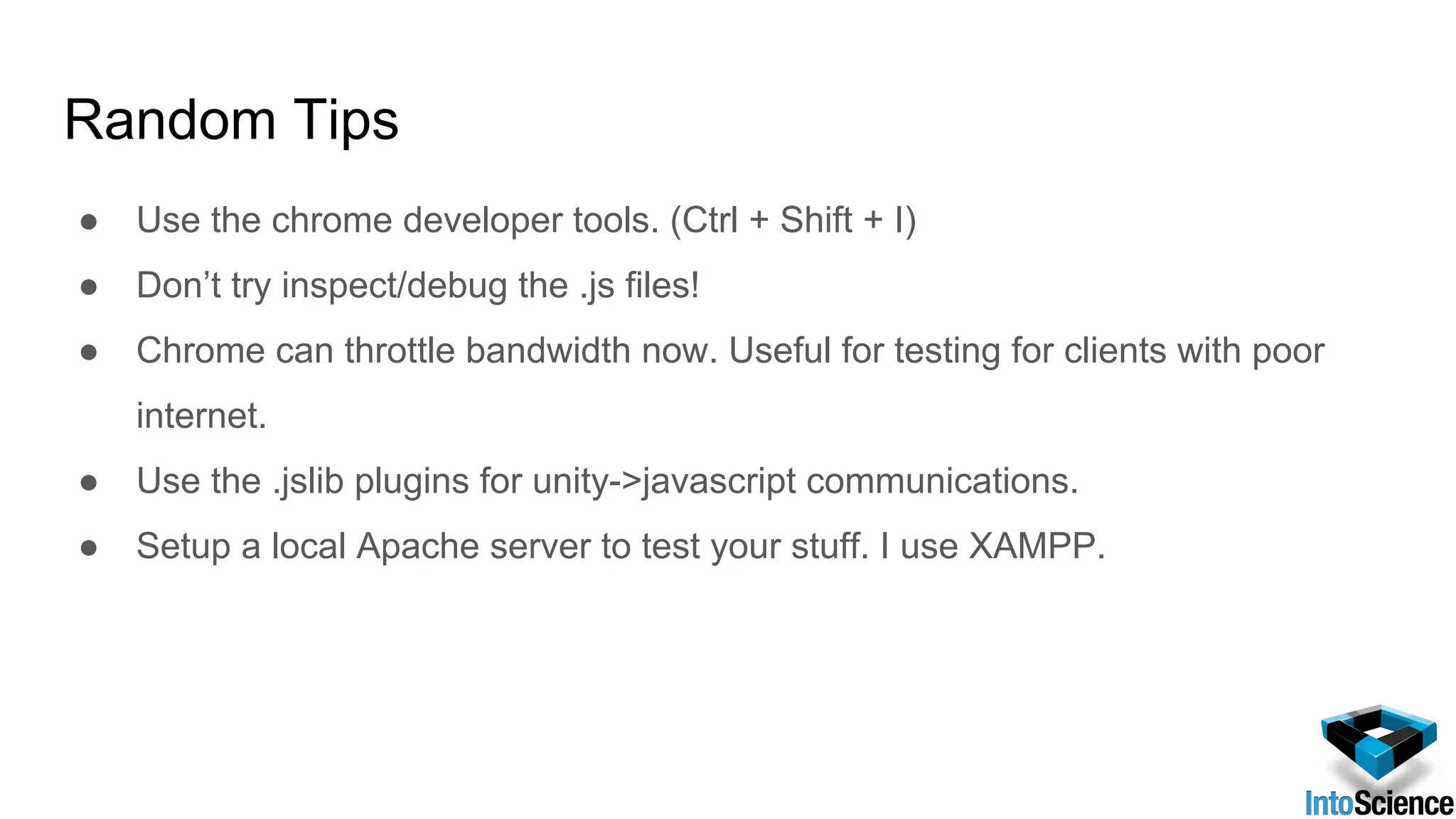 Random Tips
● Use the chrome developer tools. (Ctrl + Shift + I)
● Don’t try inspect/debug the .js files!
● Chrome can throttle bandwidth now. Useful for testing for clients with poor
internet.
● Use the .jslib plugins for unity->javascript communications.
● Setup a local Apache server to test your stuff. I use XAMPP.
 
