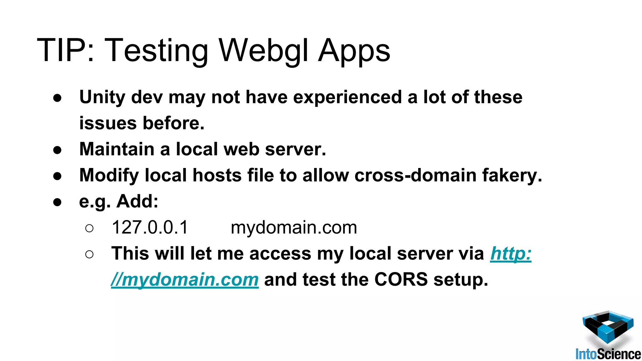 TIP: Testing Webgl Apps
● Unity dev may not have experienced a lot of these
issues before.
● Maintain a local web server.
● Modify local hosts file to allow cross-domain fakery.
● e.g. Add:
○ 127.0.0.1 mydomain.com
○ This will let me access my local server via http:
//mydomain.com and test the CORS setup.
 