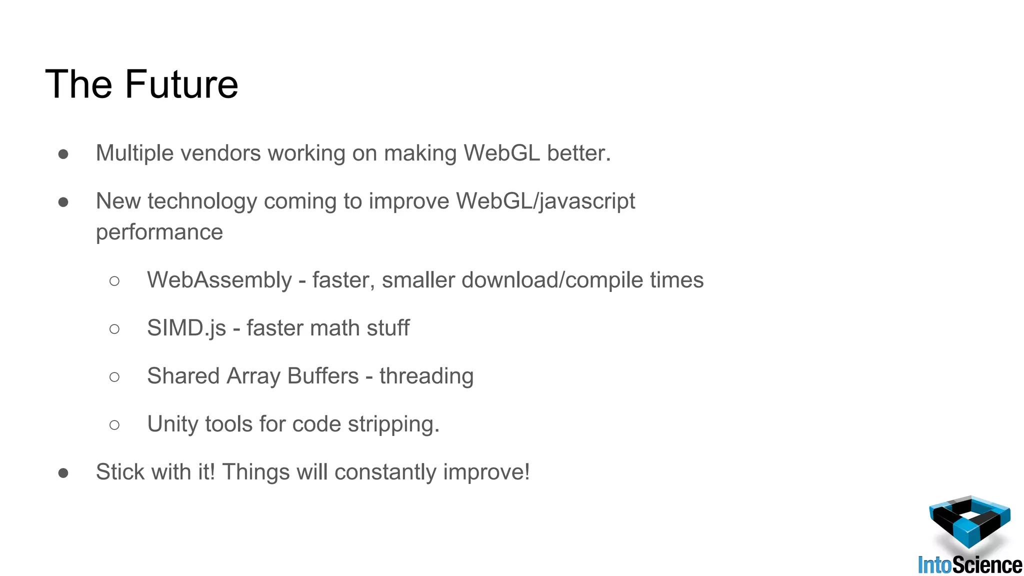 The Future
● Multiple vendors working on making WebGL better.
● New technology coming to improve WebGL/javascript
performance
○ WebAssembly - faster, smaller download/compile times
○ SIMD.js - faster math stuff
○ Shared Array Buffers - threading
○ Unity tools for code stripping.
● Stick with it! Things will constantly improve!
 