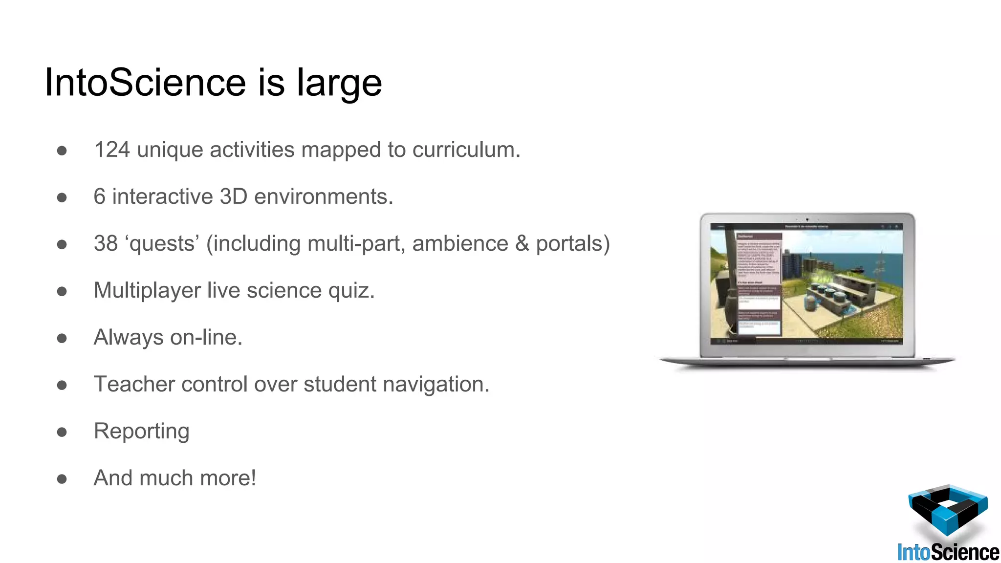 IntoScience is large
● 124 unique activities mapped to curriculum.
● 6 interactive 3D environments.
● 38 ‘quests’ (including multi-part, ambience & portals)
● Multiplayer live science quiz.
● Always on-line.
● Teacher control over student navigation.
● Reporting
● And much more!
 