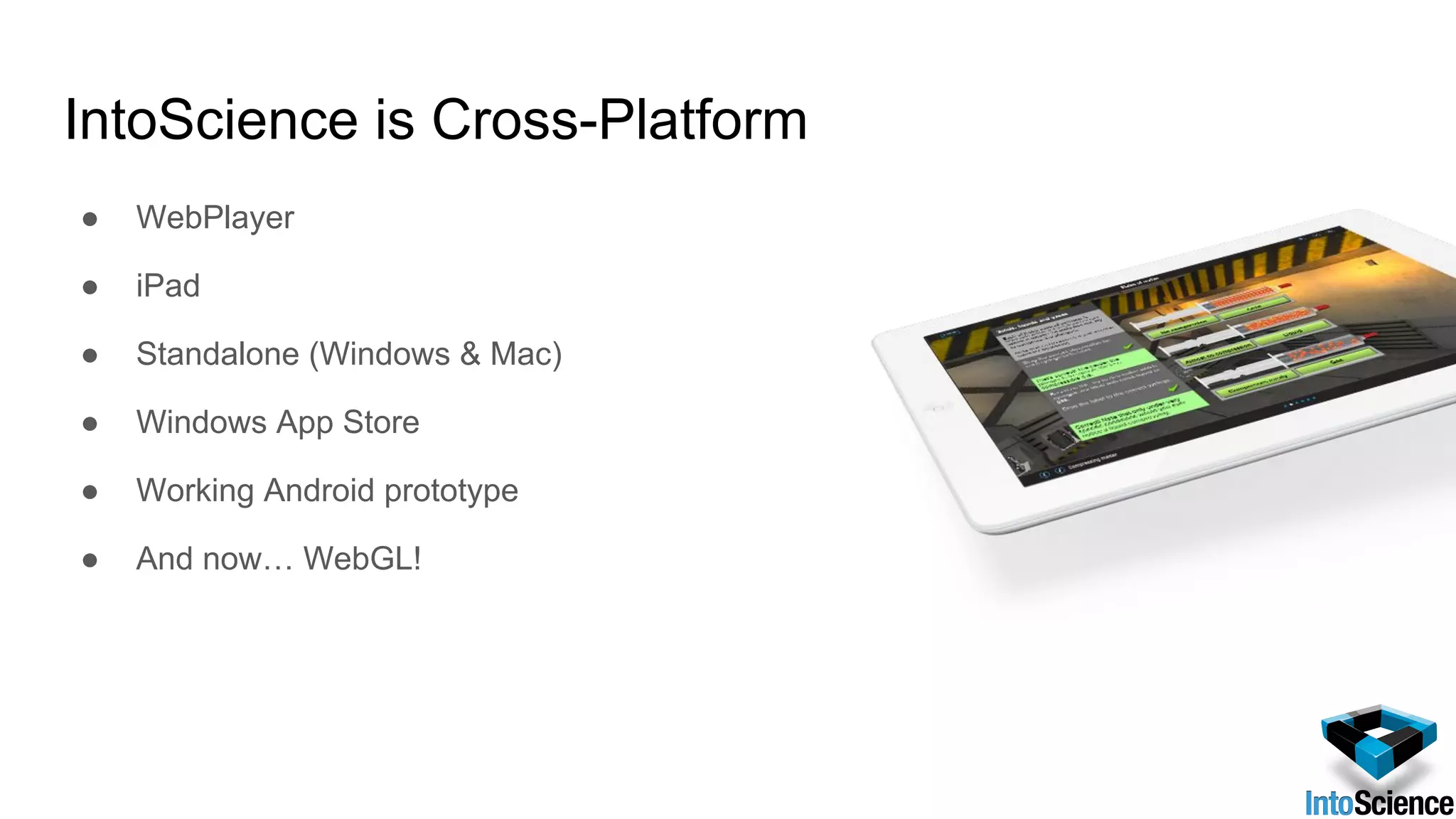 IntoScience is Cross-Platform
● WebPlayer
● iPad
● Standalone (Windows & Mac)
● Windows App Store
● Working Android prototype
● And now… WebGL!
 
