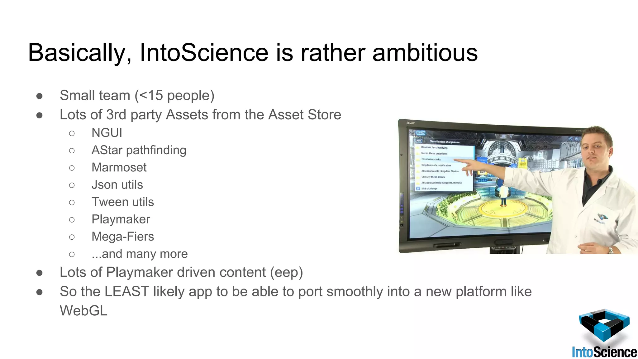 Basically, IntoScience is rather ambitious
● Small team (<15 people)
● Lots of 3rd party Assets from the Asset Store
○ NGUI
○ AStar pathfinding
○ Marmoset
○ Json utils
○ Tween utils
○ Playmaker
○ Mega-Fiers
○ ...and many more
● Lots of Playmaker driven content (eep)
● So the LEAST likely app to be able to port smoothly into a new platform like
WebGL
 