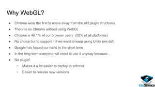 Why WebGL?
● Chrome were the first to move away from the old plugin structures.
● There is no Chrome without using WebGL
● Chrome is 46.1% of our browser users (28% of all platforms)
● No choice but to support it if we want to keep using Unity (we do!)
● Google has forced our hand in the short term
● In the long term everyone will need to use it anyway because…
● No plugin!
○ Makes it a lot easier to deploy to schools
○ Easier to release new versions
 
